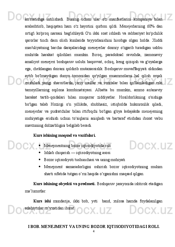 ko'rsatishga   intilishadi.   Buning   uchun   ular   o'z   manfaatlarini   kompaniya   bilan
aralashtirib,   haqiqatan   ham   o'z   hayotini   qurbon   qildi.   Menejerlarning   60%   dan
ortig'i   ko'proq   narsani   bag'ishlaydi   O'n   ikki   soat   ishlash   va   rahbariyat   ko'pchilik
qarorlar   tinch   dam   olish   kunlarida   tayyorlanishini   hisobga   olgan   holda.   Xuddi
mas'uliyatning   barcha   darajalaridagi   menejerlar   doimiy   o'zgarib   turadigan   ushbu
muhitda   harakat   qilishlari   mumkin.   Biroq,   paradoksal   ravishda,   zamonaviy
amaliyot   menejeri   boshqaruv  uslubi  baquvvat,  ochiq,   keng  qiziqish  va  g'oyalarga
ega, cheklangan doirani qoldirib mutaxassislik. Boshqaruv muvaffaqiyati oldindan
aytib   bo'lmaydigan   dunyo   tomonidan   qo'yilgan   muammolarni   hal   qilish   orqali
erishiladi   yangi   sharoitlarda,   joriy   usullar   va   vositalar   bilan   qo'llaniladigan   eski
tamoyillarning   oqilona   kombinatsiyasi.   Albatta   bu   mumkin,   ammo   an'anaviy
harakat   tartib-qoidalari   bilan   muqarrar   ziddiyatlar.   Hosildorlikning   o'sishiga
bo'lgan   talab   Hozirgi   o'n   yillikda,   shubhasiz,   istiqbolda   hukmronlik   qiladi,
menejerlar   va   pudratchilar   bilan   ittifoqchi   bo'lgan   g'oya   kelajakda   menejerning
mohiyatiga   erishish   uchun   to'siqlarni   aniqlash   va   bartaraf   etishdan   iborat   va bu
mavzuning dolzarbligini  belgilab beradi.
Kurs ishining maqsad va vazifalari.  
 Menejmentning bozor iqtisodiyotida roli
 Ishlab chiqarish — iqtisodiyotning asosi
 Bozor iqtisodiyoti tushunchasi va uning mohiyati
 Menejment   samaradorligini   oshirish   bozor   iqtisodiyotining   muhim
sharti  sifatida tutgan o’rni haqida o’rganishni maqsad qilgan.
Kurs ishining obyekti va predmeti.   Boshqaruv jarayonida ishtirok etadigan
ma’lumotlar.
Kurs   ishi   mundarija,   ikki   bob,   yeti     band,   xulosa   hamda   foydalanilgan
adabiytolar ro’yxatidan iborat.
I BOB. MENEJMENT VA UNING BOZOR IQTISODIYOTIDAGI ROLI.
4 