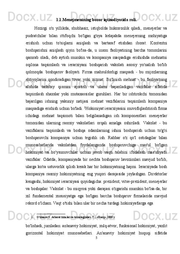 1.1.Menejmentning bozor iqtisodiyotida roli.
Hozirgi   o'n   yillikda,   shubhasiz,   istiqbolda   hukmronlik   qiladi,   menejerlar   va
pudratchilar   bilan   ittifoqchi   bo'lgan   g'oya   kelajakda   menejerning   mohiyatiga
erishish   uchun   to'siqlarni   aniqlash   va   bartaraf   etishdan   iborat.   Kontentni
boshqarishni   aniqlash   qiyin   bo'lsa-da,   u   inson   faoliyatining   barcha   tomonlarini
qamrab   oladi,   deb   aytish   mumkin   va   kompaniya   maqsadiga   erishishda   mehnatni
oqilona   taqsimlash   va   ierarxiyani   boshqarish   vakolati   asosiy   yo'nalish   bo'lib
qolmoqda.   boshqaruv   faoliyati.   Firma   mahsuldorligi   maqsadi   -   bu   mijozlarning
ehtiyojlarini   qondiradigan   tovar   yoki   xizmat.   Bo'linish   mehnat   -   bu   faoliyatning
alohida   tarkibiy   qismini   ajratish   va   ularni   bajariladigan   vazifalar   sifatida
taqsimlash   shaxslar   yoki   mutaxassislar   guruhlari.   Har   bir   ishtirokchi   tomonidan
bajarilgan   ishning   yakuniy   natijasi   mehnat   vazifalarini   taqsimlash   kompaniya
maqsadiga erishish uchun bo'ladi.  1
Hokimiyat ierarxiyasini muvofiqlashtirish firma
ichidagi   mehnat   taqsimoti   bilan   belgilanadigan   ish   komponentlari   menejerlar
tomonidan   ularning   rasmiy   vakolatlari   orqali   amalga   oshiriladi.   Vakolat   -   bu
vazifalarni   taqsimlash   va   boshqa   odamlarning   ishini   boshqarish   uchun   to'g'ri
boshqaruvchi   kompaniya   uchun   tegishli   ish.   Rahbar   o'z   qo'l   ostidagilar   bilan
munosabatlarida   vakolatdan   foydalanganda   boshqaruvchiga   mas'ul   bo'lgan
hokimiyat   va   bo'ysunuvchilar   uchun   javob   vaqti   talabini   ifodalash   mas'uliyatli
vazifalar.   Odatda,   kompaniyada   bir   nechta   boshqaruv   lavozimlari   mavjud   bo'lib,
ularga ko'ra ustuvorlik qilish kerak har bir hokimiyatning hajmi. Ierarxiyada bosh
kompaniya   rasmiy   hokimiyatning   eng   yuqori   darajasida   joylashgan.   Direktorlar
kengashi, hokimiyat ierarxiyasi quyidagicha: prezident, vitse-prezident, menejerlar
va boshqalar. Vakolat - bu miqyosi yoki darajasi o'zgarishi mumkin bo'lsa-da, bir
xil   fundamental   xususiyatga   ega   bo'lgan   barcha   boshqaruv   firmalarida   mavjud
rekord o'lcham. Vaqt o'tishi bilan ular bir necha turdagi hokimiyatlarga ega 
_____________________
1. G’ulomov S. Axborot tizimlari va texnologiyalari- T.:, «Sharq», 2000 y. 
bo'lishadi, jumladan: an'anaviy hokimiyat, xulq-atvor, funksional hokimiyat, yaxlit
gorizontal   hokimiyat   munosabatlari.   An'anaviy   hokimiyat   huquqi   sifatida
5 