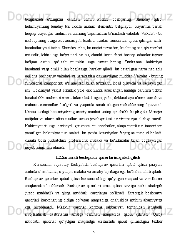 belgilanadi   o'zingizni   eshitish   uchun   kuchni   boshqaring.   Shunday   qilib,
hokimiyatning   bunday   turi   ikkita   muhim   elementni   belgilaydi:   buyurtma   berish
huquqi buyruqlar muhim va ularning bajarilishini ta'minlash vakolati. Vakolat - bu
muloqotning o'ziga xos xususiyati tuzilma a'zolari tomonidan qabul qilingan xatti-
harakatlar yoki tartib. Shunday qilib, bu nuqtai nazardan, kuchning haqiqiy manbai
ustundir, lekin  unga bo'ysunadi   va bu,  chunki  inson  faqat   boshqa  odamlar  tayyor
bo'lgan   kuchni   qo'llashi   mumkin   unga   ruxsat   bering.   Funksional   hokimiyat
harakatni   vaqt   omili   bilan   bog'lashga   harakat   qiladi,   bu   bajarilgan   narsa   natijadir
oqilona boshqaruv vakolati va harakatdan oshmaydigan muddat. Vakolat - buning
funksional  komponenti  o'z maqsadi  bilan to'xtashni  hosil  qiluvchi  va saqlaydigan
ish.   Hokimiyat   yaxlit   erkinlik   yoki   erkinlikka   asoslangan   amalga   oshirish   uchun
harakat ikki muhim element bilan ifodalangan, ya'ni, deklaratsiya o'rnini bosish va
mahorat   elementlari   "to'g'ri"   va   yuqorida   sanab   o'tilgan   maktablarning   "quvvati".
Ushbu   turdagi   hokimiyatning   asosiy   manbai   uning   qanchalik   ko'pligidir   Menejer
natijalar va ularni olish usullari uchun javobgarlikni o'z zimmasiga olishga moyil.
Hokimiyat  shunga  o'xshaydi   gorizontal   munosabatlar,  aloqa matritsasi  tomonidan
yaratilgan   hokimiyat   tuzilmalari,   bu   yerda   ierarxiyalar   faqatgina   mavjud   bo'ladi.
chunki   bosh   pudratchini   professional   malaka   va   ko'nikmalar   bilan   bog'laydigan
noyob zanjir tan olinadi.
1.2.Samarali boshqaruv qarorlarini qabul qilish
Korxonalar   iqtisodiy   faoliyatida   boshqaruv   qarorlari   qabul   qilish   jarayoni
alohida o‘rin tutadi, u yuqori malaka va amaliy tajribaga ega bo‘lishni talab qiladi.
Boshqaruv   qarorlari   qabul   qilish   korxona   oldiga   qo‘yilgan   maqsad   va   vazifalarni
aniqlashdan   boshlanadi.   Boshqaruv   qarorlari   amal   qilish   davriga   ko‘ra   strategik
(uzoq   muddatli)   va   qisqa   muddatli   qarorlarga   bo‘linadi.   Strategik   boshqaruv
qarorlari   korxonaning   oldiga   qo‘ygan   maqsadiga   erishishida   muhim   ahamiyatga
ega   hisoblanadi.   Mazkur   qarorlar   korxona   rahbariyati   tomonidan   istiqbolli
rivojlantirish   dasturlarini   amalga   oshirish   maqsadida   qabul   qilinadi.   Qisqa
muddatli   qarorlar   qo‘yilgan   maqsadga   erishishda   qabul   qilinadigan   tezkor
6 