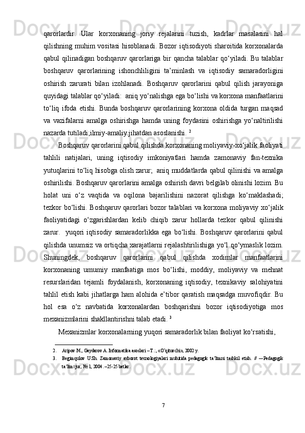 qarorlardir.   Ular   korxonaning   joriy   rejalarini   tuzish,   kadrlar   masalasini   hal
qilishning muhim  vositasi  hisoblanadi. Bozor  iqtisodiyoti sharoitida korxonalarda
qabul  qilinadigan boshqaruv qarorlariga bir  qancha talablar  qo‘yiladi.  Bu talablar
boshqaruv   qarorlarining   ishonchliligini   ta’minlash   va   iqtisodiy   samaradorligini
oshirish   zarurati   bilan   izohlanadi.   Boshqaruv   qarorlarini   qabul   qilish   jarayoniga
quyidagi talablar qo‘yiladi:  aniq yo‘nalishga ega bo‘lishi va korxona manfaatlarini
to‘liq   ifoda   etishi.   Bunda   boshqaruv   qarorlarining   korxona   oldida   turgan   maqsad
va   vazifalarni   amalga   oshirishga   hamda   uning   foydasini   oshirishga   yo‘naltirilishi
nazarda tutiladi;ilmiy-amaliy jihatdan asoslanishi.  2
Boshqaruv qarorlarini qabul qilishda korxonaning moliyaviy-xo‘jalik faoliyati
tahlili   natijalari,   uning   iqtisodiy   imkoniyatlari   hamda   zamonaviy   fan-texnika
yutuqlarini to‘liq hisobga olish zarur;   aniq muddatlarda qabul qilinishi va amalga
oshirilishi. Boshqaruv qarorlarini amalga oshirish davri belgilab olinishi lozim. Bu
holat   uni   o‘z   vaqtida   va   oqilona   bajarilishini   nazorat   qilishga   ko‘maklashadi;
tezkor bo‘lishi. Boshqaruv qarorlari bozor talablari va korxona moliyaviy xo‘jalik
faoliyatidagi   o‘zgarishlardan   kelib   chiqib   zarur   hollarda   tezkor   qabul   qilinishi
zarur.     yuqori   iqtisodiy   samaradorlikka   ega   bo‘lishi.   Boshqaruv   qarorlarini   qabul
qilishda unumsiz va ortiqcha xarajatlarni rejalashtirilishiga yo‘l qo‘ymaslik lozim.
Shuningdek,   boshqaruv   qarorlarini   qabul   qilishda   xodimlar   manfaatlarini
korxonaning   umumiy   manfaatiga   mos   bo‘lishi,   moddiy,   moliyaviy   va   mehnat
resurslaridan   tejamli   foydalanish,   korxonaning   iqtisodiy,   texnikaviy   salohiyatini
tahlil  etish  kabi   jihatlarga  ham   alohida e’tibor   qaratish  maqsadga  muvofiqdir. Bu
hol   esa   o‘z   navbatida   korxonalardan   boshqarishni   bozor   iqtisodiyotiga   mos
mexanizmlarini shakllantirishni talab etadi.  3
Mexanizmlar korxonalarning yuqori samaradorlik bilan faoliyat ko‘rsatishi, 
_________________________
2. Aripov M., Gaydarov A. Informatika asoslari – T.:, «O’qituvchi», 2002 y. 
3. Begimqulov   U.Sh.   Zamonaviy   axborot   texnologiyalari   muhitida   pedagogik   ta‘limni   tashkil   etish.   //   ―Pedagogik
ta‘lim  jur, № 1, 2004. –25-25 betlar.‖
7 