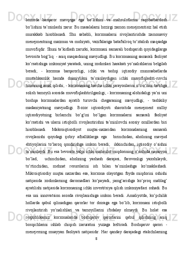 bozorda   barqaror   mavqega   ega   bo‘lishini   va   mahsulotlarini   raqobatbardosh
bo‘lishini ta’minlashi zarur. Bu masalalarni hozirgi zamon menejmentisiz hal etish
murakkab   hisoblanadi.   Shu   sababli,   korxonalarni   rivojlantirishda   zamonaviy
menejmentning mazmun va mohiyati, vazifalariga batafsilroq to‘xtalish maqsadga
muvofiqdir. Shuni ta’kidlash zarurki, korxonani samarali boshqarish quyidagilarga
bevosita bog‘liq: - aniq maqsadning mavjudligi. Bu korxonaning samarali faoliyat
ko‘rsatishiga imkoniyat yaratadi, uning xodimlari harakati yo‘nalishlarini belgilab
beradi;   -   korxona   barqarorligi,   ichki   va   tashqi   iqtisodiy   munosabatlarda
mustahkamlik   hamda   doimiylikni   ta’minlaydigan   ichki   muvofiqlashti-ruvchi
tizimning amal qilishi; - korxonaning barcha ichki jarayonlarini o‘z-o‘zini tartibga
solish tamoyili asosida muvofiqlashtirilganligi; - korxonaning alohidaligi ya’ni uni
boshqa   korxonalardan   ajratib   turuvchi   chegaraning   mavjudligi;   -   tashkiliy
madaniyatning   mavjudligi.   Bozor   iqtisodiyoti   sharoitida   menejment   milliy
iqtisodiyotning   birlamchi   bo‘g‘ini   bo‘lgan   korxonalarni   samarali   faoliyat
ko‘rsatishi   va   ularni   istiqbolli   rivojlantirishni   ta’minlovchi   asosiy   omillardan   biri
hisoblanadi.   Makroiqtisodiyot   nuqtai-nazaridan   korxonalarning   samarali
rivojlanishi   quyidagi   ijobiy   afzalliklarga   ega:     birinchidan,   aholining   mavjud
ehtiyojlarini   to‘laroq   qondirishga   imkon   beradi;     ikkinchidan,   iqtisodiy   o‘sishni
ta’minlaydi. Bu esa bevosita yalpi ichki mahsulot miqdorining o‘sishida namoyon
bo‘lad;     uchinchidan,   aholining   yashash   darajasi,   farovonligi   yaxshilaydi;
to‘rtinchidan,   mehnat   resurslarini   ish   bilan   ta’minlashga   ko‘maklashadi.
Mikroiqtisodiy   nuqtai   nazardan   esa,   korxona   olayotgan   foyda   miqdorini   oshishi
natijasida   xodimlarning   daromadlari   ko‘payadi,   jamg‘arishga   ko‘proq   mablag‘
ajratilishi natijasida korxonaning ichki investitsiya qilish imkoniyatlari oshadi. Bu
esa   uni   innovatsion   asosda   rivojlanishiga   imkon   beradi.   Amaliyotda,   ko‘pchilik
hollarda   qabul   qilinadigan   qarorlar   tor   doiraga   ega   bo‘lib,   korxonani   istiqbolli
rivojlantirish   yo‘nalishlari   va   tamoyillarini   ifodalay   olmaydi.   Bu   holat   esa
respublikamiz   korxonalarida   boshqaruv   qarorlarini   qabul   qilishning   aniq
bosqichlarini   ishlab   chiqish   zaruratini   yuzaga   keltiradi.   Boshqaruv   qarori   -
menejerning   muayyan   faoliyati   natijasidir.   Har   qanday   darajadagi   etakchilarning
8 