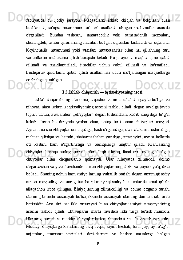 faoliyatida   bu   ijodiy   jarayon.   Maqsadlarni   ishlab   chiqish   va   belgilash   bilan
boshlanadi,   so'ngra   muammoni   turli   xil   usullarda   olingan   ma'lumotlar   asosida
o'rganiladi.   Bundan   tashqari,   samaradorlik   yoki   samaradorlik   mezonlari,
shuningdek,  ushbu  qarorlarning mumkin  bo'lgan oqibatlari  tanlanadi  va  oqlanadi.
Keyinchalik,   muammoni   yoki   vazifani   mutaxassislar   bilan   hal   qilishning   turli
variantlarini   muhokama   qilish   bosqichi   keladi.   Bu   jarayonda   maqbul   qaror   qabul
qilinadi   va   shakllantiriladi,   ijrochilar   uchun   qabul   qilinadi   va   ko'rsatiladi.
Boshqaruv   qarorlarini   qabul   qilish   usullari   har   doim   mo'ljallangan   maqsadlarga
erishishga qaratilgan. 
1.3.Ishlab chiqarish — iqtisodiyotning asosi
Ishlab chiqarishning o‘zi nima, u qachon va nima sababdan paydo bo'lgan va
nihoyat, nima uchun u iqtisodiyotning asosini  tashkil  qiladi, degan  savolga javob
topish   uchun,   awalambor,   „ehtiyojlar“   degan   tushunchani   ko'rib   chiqishga   to‘g‘ri
keladi.   Inson   bu   dunyoda   yashar   ekan,   uning   turli-tuman   ehtiyojlari   mavjud.
Aynan ana shu ehtiyojlar uni o'qishga, kasb o'rganishga, o'z malakasini oshirishga,
mehnat   qilishga   va   hattoki,   shaharmashahar   yurishga,   turarjoyini,   ayrim   hollarda
o'z   kasbini   ham   o'zgartirishga   va   boshqalarga   majbur   qiladi.   Kishilarning
ehtiyojlari   boshqa   biologikjonzotlardan   farqli   o'laroq,   faqat   oziq-ovqatga   bo'lgan
ehtiyojlar   bilan   chegaralanib   qolmaydi.   Ular   nihoyatda   xilma-xil,   doimo
o'zgaruvchan va yuksaluvchandir. Inson ehtiyojlarining cheki va poyoni yo'q, desa
bo'ladi. Shuning uchun ham  ehtiyojlarning yuksalib borishi degan umumiqtisodiy
qonun   mavjudligi   va   uning   barcha   ijtimoiy-iqtisodiy   bosqichlarida   amal   qilishi
allaqachon   isbot   qilingan.   Ehtiyojlarning   xilma-xilligi   va   doimo   o'zgarib   turishi
ularning birinchi  xususiyati  bo'lsa,  ikkinchi  xususiyati  ularning doimo o'sib,  ortib
borishidir.   Ana   slui   har   ikki   xususiyati   bilan   ehtiyojlar   jamiyat   taraqqiyotining
asosini   tashkil   qiladi.   Ehtivojlarni   shartli   ravishda   ikki   turga   bo'lish   mumkin.
Ularning   birinchisi   moddiy   ehtiyojlcirbo'tea,   ikkinchisi   ma   'naviy   elitiyojlardir.
Moddiy   ehtiyojlarga   kishilarning  oziq-ovqat,   kiyim-kechak,   turar   joy,  uy-ro'zg‘or
anjomlari,   transport   vositalari,   dori-darmon   va   boshqa   narsalarga   bo'lgan
9 