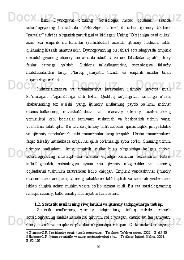   Emil   Dyurkgeym   o zining   “Sotsiologik   metod   qoidalari”   asaridaʻ
sotsiologiyaning   fan   sifatida   ob ektivligini   ta minlash   uchun   ijtimoiy   faktlarni	
ʼ ʼ
“narsalar” sifatida o rganish zarurligini ta kidlagan. Uning “O z joniga qasd qilish”	
ʻ ʼ ʻ
asari   esa   empirik   ma lumotlar   (statistikalar)   asosida   ijtimoiy   hodisani   tahlil	
ʼ
qilishning klassik   namunasidir.  Dyurkgeymning  bu ishlari   sotsiologiyada  empirik
metodologiyaning   ahamiyatini   amalda   isbotladi   va   uni   falsafadan   ajratib,   ilmiy
fanlar   qatoriga   qo shdi.   Giddens   ta kidlaganidek,   sotsiologiya   falsafiy
ʻ ʼ
mulohazalardan   farqli   o laroq,   jamiyatni   tizimli   va   empirik   usullar   bilan	
ʻ
o rganishga intiladi.	
ʻ   4
Industrializatsiya   va   urbanizatsiya   jarayonlari   ijtimoiy   hayotda   misli
ko rilmagan   o zgarishlarga   olib   keldi.   Qishloq   xo jaligidan   sanoatga   o tish,
ʻ ʻ ʻ ʻ
shaharlarning   tez   o sishi,   yangi   ijtimoiy   sinflarning   paydo   bo lishi,   mehnat	
ʻ ʻ
munosabatlarining   murakkablashuvi   va   an anaviy   ijtimoiy   tuzilmalarning	
ʼ
yemirilishi   kabi   hodisalar   jamiyatni   tushunish   va   boshqarish   uchun   yangi
vositalarni talab qildi. Bu davrda ijtimoiy tartibsizliklar, qashshoqlik, jinoyatchilik
va   ijtimoiy   parchalanish   kabi   muammolar   keng   tarqaldi.   Ushbu   muammolarni
faqat falsafiy mushohada orqali hal qilib bo lmasligi ayon bo ldi. Shuning uchun,	
ʻ ʻ
ijtimoiy   hodisalarni   ilmiy,   empirik   usullar   bilan   o rganishga   bo lgan   ehtiyoj	
ʻ ʻ
sotsiologiyaning   mustaqil   fan   sifatida   vujudga   kelishini   tezlashtirdi.   Ritzer
ta kidlaganidek,   sotsiologiya   aynan   shu   ijtimoiy   o zgarishlar   va   ularning	
ʼ ʻ
oqibatlarini   tushunish   zaruratidan   kelib   chiqqan.   Empirik   yondashuvlar   ijtimoiy
muammolarni   aniqlash,   ularning   sabablarini   tahlil   qilish   va   samarali   yechimlarni
ishlab   chiqish   uchun   muhim   vosita   bo lib   xizmat   qildi.   Bu   esa   sotsiologiyaning	
ʻ
nafaqat nazariy, balki amaliy ahamiyatini ham oshirdi.   5
1.2. Statistik usullarning rivojlanishi va ijtimoiy tadqiqotlarga tatbiqi
Statistik   usullarning   ijtimoiy   tadqiqotlarga   tatbiq   etilishi   empirik
sotsiologiyaning shakllanishida hal qiluvchi rol o ynagan, chunki bu fan jamiyatni	
ʻ
ilmiy,   tizimli   va   miqdoriy   jihatdan   o rganishga   intilgan.   O rta   asrlardan   keyingi	
ʻ ʻ
4  G aniyev S.R. Sotsiologiya tarixi: klassik nazariyalar. – Toshkent: Tafakkur qanoti, 2022. – B. 65–80	
ʻ
5  Hakimov L.N. Ijtimoiy statistika va uning sotsiologiyadagi o rni. – Toshkent: Iqtisod-Moliya, 2024. – 	
ʻ
B. 90–105
10 