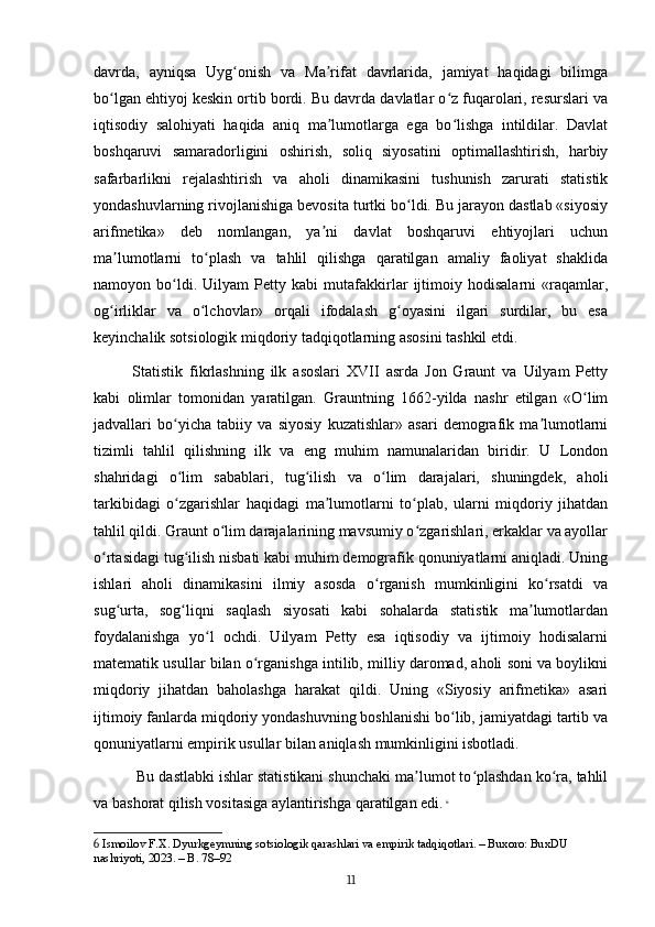 davrda,   ayniqsa   Uyg onish   va   Ma rifat   davrlarida,   jamiyat   haqidagi   bilimgaʻ ʼ
bo lgan ehtiyoj keskin ortib bordi. Bu davrda davlatlar o z fuqarolari, resurslari va	
ʻ ʻ
iqtisodiy   salohiyati   haqida   aniq   ma lumotlarga   ega   bo lishga   intildilar.   Davlat	
ʼ ʻ
boshqaruvi   samaradorligini   oshirish,   soliq   siyosatini   optimallashtirish,   harbiy
safarbarlikni   rejalashtirish   va   aholi   dinamikasini   tushunish   zarurati   statistik
yondashuvlarning rivojlanishiga bevosita turtki bo ldi. Bu jarayon dastlab «siyosiy	
ʻ
arifmetika»   deb   nomlangan,   ya ni   davlat   boshqaruvi   ehtiyojlari   uchun	
ʼ
ma lumotlarni   to plash   va   tahlil   qilishga   qaratilgan   amaliy   faoliyat   shaklida	
ʼ ʻ
namoyon   bo ldi.   Uilyam   Petty   kabi   mutafakkirlar   ijtimoiy   hodisalarni   «raqamlar,	
ʻ
og irliklar   va   o lchovlar»   orqali   ifodalash   g oyasini   ilgari   surdilar,   bu   esa	
ʻ ʻ ʻ
keyinchalik sotsiologik miqdoriy tadqiqotlarning asosini tashkil etdi.
Statistik   fikrlashning   ilk   asoslari   XVII   asrda   Jon   Graunt   va   Uilyam   Petty
kabi   olimlar   tomonidan   yaratilgan.   Grauntning   1662-yilda   nashr   etilgan   «O lim	
ʻ
jadvallari   bo yicha   tabiiy   va   siyosiy   kuzatishlar»   asari   demografik   ma lumotlarni	
ʻ ʼ
tizimli   tahlil   qilishning   ilk   va   eng   muhim   namunalaridan   biridir.   U   London
shahridagi   o lim   sabablari,   tug ilish   va   o lim   darajalari,   shuningdek,   aholi
ʻ ʻ ʻ
tarkibidagi   o zgarishlar   haqidagi   ma lumotlarni   to plab,   ularni   miqdoriy   jihatdan
ʻ ʼ ʻ
tahlil qildi. Graunt o lim darajalarining mavsumiy o zgarishlari, erkaklar va ayollar	
ʻ ʻ
o rtasidagi tug ilish nisbati kabi muhim demografik qonuniyatlarni aniqladi. Uning	
ʻ ʻ
ishlari   aholi   dinamikasini   ilmiy   asosda   o rganish   mumkinligini   ko rsatdi   va	
ʻ ʻ
sug urta,   sog liqni   saqlash   siyosati   kabi   sohalarda   statistik   ma lumotlardan	
ʻ ʻ ʼ
foydalanishga   yo l   ochdi.   Uilyam   Petty   esa   iqtisodiy   va   ijtimoiy   hodisalarni	
ʻ
matematik usullar bilan o rganishga intilib, milliy daromad, aholi soni va boylikni	
ʻ
miqdoriy   jihatdan   baholashga   harakat   qildi.   Uning   «Siyosiy   arifmetika»   asari
ijtimoiy fanlarda miqdoriy yondashuvning boshlanishi bo lib, jamiyatdagi tartib va	
ʻ
qonuniyatlarni empirik usullar bilan aniqlash mumkinligini isbotladi.
 Bu dastlabki ishlar statistikani shunchaki ma lumot to plashdan ko ra, tahlil	
ʼ ʻ ʻ
va bashorat qilish vositasiga aylantirishga qaratilgan edi.   6
6  Ismoilov F.X. Dyurkgeymning sotsiologik qarashlari va empirik tadqiqotlari. – Buxoro: BuxDU 
nashriyoti, 2023. – B. 78–92
11 