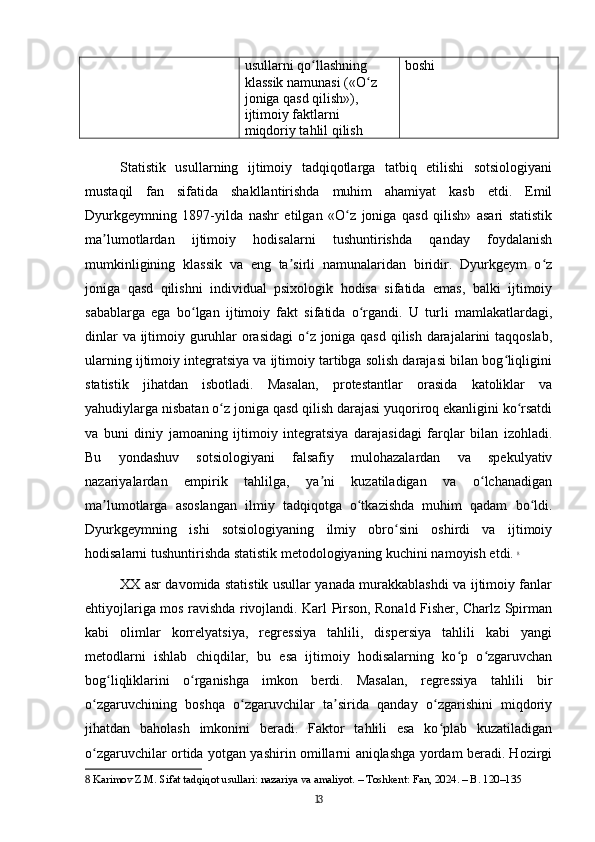 usullarni qo llashning ʻ
klassik namunasi («O z 	
ʻ
joniga qasd qilish»), 
ijtimoiy faktlarni 
miqdoriy tahlil qilish boshi
Statistik   usullarning   ijtimoiy   tadqiqotlarga   tatbiq   etilishi   sotsiologiyani
mustaqil   fan   sifatida   shakllantirishda   muhim   ahamiyat   kasb   etdi.   Emil
Dyurkgeymning   1897-yilda   nashr   etilgan   «O z   joniga   qasd   qilish»   asari   statistik	
ʻ
ma lumotlardan   ijtimoiy   hodisalarni   tushuntirishda   qanday   foydalanish	
ʼ
mumkinligining   klassik   va   eng   ta sirli   namunalaridan   biridir.   Dyurkgeym   o z	
ʼ ʻ
joniga   qasd   qilishni   individual   psixologik   hodisa   sifatida   emas,   balki   ijtimoiy
sabablarga   ega   bo lgan   ijtimoiy   fakt   sifatida   o rgandi.   U   turli   mamlakatlardagi,	
ʻ ʻ
dinlar  va ijtimoiy guruhlar  orasidagi  o z joniga qasd qilish darajalarini taqqoslab,	
ʻ
ularning ijtimoiy integratsiya va ijtimoiy tartibga solish darajasi bilan bog liqligini	
ʻ
statistik   jihatdan   isbotladi.   Masalan,   protestantlar   orasida   katoliklar   va
yahudiylarga nisbatan o z joniga qasd qilish darajasi yuqoriroq ekanligini ko rsatdi	
ʻ ʻ
va   buni   diniy   jamoaning   ijtimoiy   integratsiya   darajasidagi   farqlar   bilan   izohladi.
Bu   yondashuv   sotsiologiyani   falsafiy   mulohazalardan   va   spekulyativ
nazariyalardan   empirik   tahlilga,   ya ni   kuzatiladigan   va   o lchanadigan	
ʼ ʻ
ma lumotlarga   asoslangan   ilmiy   tadqiqotga   o tkazishda   muhim   qadam   bo ldi.	
ʼ ʻ ʻ
Dyurkgeymning   ishi   sotsiologiyaning   ilmiy   obro sini   oshirdi   va   ijtimoiy	
ʻ
hodisalarni tushuntirishda statistik metodologiyaning kuchini namoyish etdi.   8
XX asr davomida statistik usullar yanada murakkablashdi va ijtimoiy fanlar
ehtiyojlariga mos ravishda rivojlandi. Karl Pirson, Ronald Fisher, Charlz Spirman
kabi   olimlar   korrelyatsiya,   regressiya   tahlili,   dispersiya   tahlili   kabi   yangi
metodlarni   ishlab   chiqdilar,   bu   esa   ijtimoiy   hodisalarning   ko p   o zgaruvchan	
ʻ ʻ
bog liqliklarini   o rganishga   imkon   berdi.   Masalan,   regressiya   tahlili   bir	
ʻ ʻ
o zgaruvchining   boshqa   o zgaruvchilar   ta sirida   qanday   o zgarishini   miqdoriy	
ʻ ʻ ʼ ʻ
jihatdan   baholash   imkonini   beradi.   Faktor   tahlili   esa   ko plab   kuzatiladigan	
ʻ
o zgaruvchilar ortida yotgan yashirin omillarni aniqlashga yordam beradi. Hozirgi	
ʻ
8  Karimov Z.M. Sifat tadqiqot usullari: nazariya va amaliyot. – Toshkent: Fan, 2024. – B. 120–135
13 