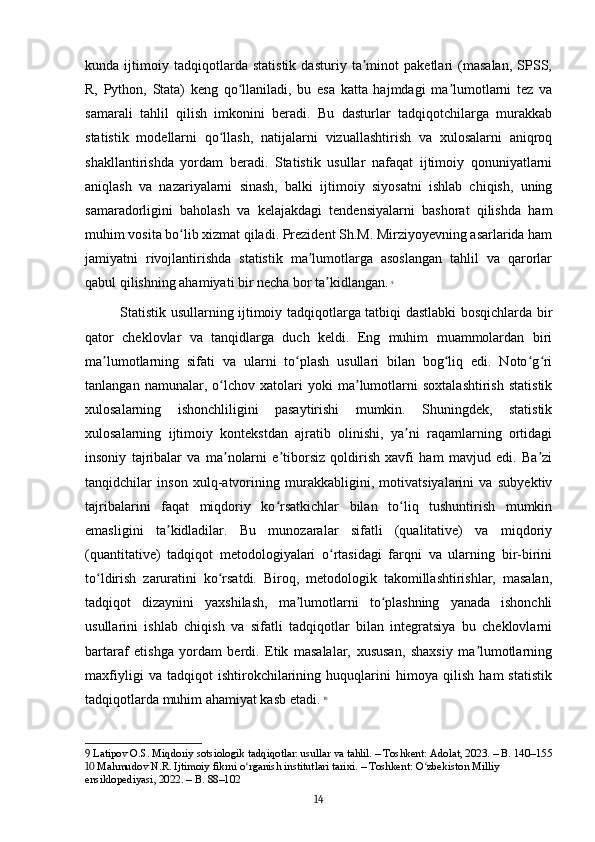 kunda   ijtimoiy   tadqiqotlarda   statistik   dasturiy   ta minot   paketlari   (masalan,   SPSS,ʼ
R,   Python,   Stata)   keng   qo llaniladi,   bu   esa   katta   hajmdagi   ma lumotlarni   tez   va	
ʻ ʼ
samarali   tahlil   qilish   imkonini   beradi.   Bu   dasturlar   tadqiqotchilarga   murakkab
statistik   modellarni   qo llash,   natijalarni   vizuallashtirish   va   xulosalarni   aniqroq	
ʻ
shakllantirishda   yordam   beradi.   Statistik   usullar   nafaqat   ijtimoiy   qonuniyatlarni
aniqlash   va   nazariyalarni   sinash,   balki   ijtimoiy   siyosatni   ishlab   chiqish,   uning
samaradorligini   baholash   va   kelajakdagi   tendensiyalarni   bashorat   qilishda   ham
muhim vosita bo lib xizmat qiladi. Prezident Sh.M. Mirziyoyevning asarlarida ham	
ʻ
jamiyatni   rivojlantirishda   statistik   ma lumotlarga   asoslangan   tahlil   va   qarorlar	
ʼ
qabul qilishning ahamiyati bir necha bor ta kidlangan.	
ʼ   9
Statistik usullarning ijtimoiy tadqiqotlarga tatbiqi dastlabki bosqichlarda bir
qator   cheklovlar   va   tanqidlarga   duch   keldi.   Eng   muhim   muammolardan   biri
ma lumotlarning   sifati   va   ularni   to plash   usullari   bilan   bog liq   edi.   Noto g ri	
ʼ ʻ ʻ ʻ ʻ
tanlangan   namunalar,   o lchov   xatolari   yoki   ma lumotlarni   soxtalashtirish   statistik	
ʻ ʼ
xulosalarning   ishonchliligini   pasaytirishi   mumkin.   Shuningdek,   statistik
xulosalarning   ijtimoiy   kontekstdan   ajratib   olinishi,   ya ni   raqamlarning   ortidagi	
ʼ
insoniy   tajribalar   va   ma nolarni   e tiborsiz   qoldirish   xavfi   ham   mavjud   edi.   Ba zi	
ʼ ʼ ʼ
tanqidchilar   inson   xulq-atvorining   murakkabligini,   motivatsiyalarini   va   subyektiv
tajribalarini   faqat   miqdoriy   ko rsatkichlar   bilan   to liq   tushuntirish   mumkin	
ʻ ʻ
emasligini   ta kidladilar.   Bu   munozaralar   sifatli   (qualitative)   va   miqdoriy	
ʼ
(quantitative)   tadqiqot   metodologiyalari   o rtasidagi   farqni   va   ularning   bir-birini	
ʻ
to ldirish   zaruratini   ko rsatdi.   Biroq,   metodologik   takomillashtirishlar,   masalan,	
ʻ ʻ
tadqiqot   dizaynini   yaxshilash,   ma lumotlarni   to plashning   yanada   ishonchli	
ʼ ʻ
usullarini   ishlab   chiqish   va   sifatli   tadqiqotlar   bilan   integratsiya   bu   cheklovlarni
bartaraf   etishga   yordam   berdi.   Etik   masalalar,   xususan,   shaxsiy   ma lumotlarning	
ʼ
maxfiyligi   va   tadqiqot   ishtirokchilarining   huquqlarini   himoya   qilish   ham   statistik
tadqiqotlarda muhim ahamiyat kasb etadi.   10
9  Latipov O.S. Miqdoriy sotsiologik tadqiqotlar: usullar va tahlil. – Toshkent: Adolat, 2023. – B. 140–155
10  Mahmudov N.R. Ijtimoiy fikrni o rganish institutlari tarixi. – Toshkent: O zbekiston Milliy 	
ʻ ʻ
ensiklopediyasi, 2022. – B. 88–102
14 