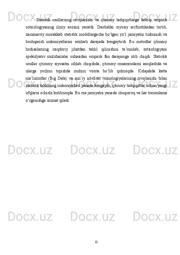 Statistik   usullarning   rivojlanishi   va   ijtimoiy   tadqiqotlarga   tatbiqi   empirik
sotsiologiyaning   ilmiy   asosini   yaratdi.   Dastlabki   siyosiy   arifmetikadan   tortib,
zamonaviy murakkab statistik  modellargacha  bo lgan  yo l  jamiyatni  tushunish  vaʻ ʻ
boshqarish   imkoniyatlarini   sezilarli   darajada   kengaytirdi.   Bu   metodlar   ijtimoiy
hodisalarning   miqdoriy   jihatdan   tahlil   qilinishini   ta minlab,   sotsiologiyani	
ʼ
spekulyativ   mulohazalar   sohasidan   empirik   fan   darajasiga   olib   chiqdi.   Statistik
usullar   ijtimoiy   siyosatni   ishlab   chiqishda,   ijtimoiy   muammolarni   aniqlashda   va
ularga   yechim   topishda   muhim   vosita   bo lib   qolmoqda.   Kelajakda   katta	
ʻ
ma lumotlar   (Big   Data)   va   sun iy   intellekt   texnologiyalarining   rivojlanishi   bilan	
ʼ ʼ
statistik tahlilning imkoniyatlari yanada kengayib, ijtimoiy tadqiqotlar uchun yangi
ufqlarni ochishi kutilmoqda. Bu esa jamiyatni yanada chuqurroq va har tomonlama
o rganishga xizmat qiladi.	
ʻ
15 