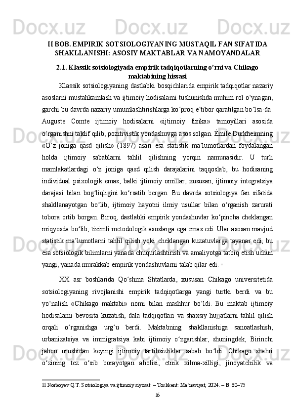 II BOB. EMPIRIK SOTSIOLOGIYANING MUSTAQIL FAN SIFATIDA
SHAKLLANISHI: ASOSIY MAKTABLAR VA NAMOYANDALAR
2.1. Klassik sotsiologiyada empirik tadqiqotlarning o’rni va Chikago
maktabining hissasi
Klassik sotsiologiyaning dastlabki bosqichlarida empirik tadqiqotlar nazariy
asoslarni mustahkamlash va ijtimoiy hodisalarni tushunishda muhim rol o ynagan,ʻ
garchi bu davrda nazariy umumlashtirishlarga ko proq e tibor qaratilgan bo lsa-da.	
ʻ ʼ ʻ
Auguste   Comte   ijtimoiy   hodisalarni   «ijtimoiy   fizika»   tamoyillari   asosida
o rganishni taklif qilib, pozitivistik yondashuvga asos solgan. Émile Durkheimning	
ʻ
«O z   joniga   qasd   qilish»   (1897)   asari   esa   statistik   ma lumotlardan   foydalangan	
ʻ ʼ
holda   ijtimoiy   sabablarni   tahlil   qilishning   yorqin   namunasidir.   U   turli
mamlakatlardagi   o z   joniga   qasd   qilish   darajalarini   taqqoslab,   bu   hodisaning	
ʻ
individual   psixologik   emas,   balki   ijtimoiy   omillar,   xususan,   ijtimoiy   integratsiya
darajasi   bilan   bog liqligini   ko rsatib   bergan.   Bu   davrda   sotsiologiya   fan   sifatida
ʻ ʻ
shakllanayotgan   bo lib,   ijtimoiy   hayotni   ilmiy   usullar   bilan   o rganish   zarurati
ʻ ʻ
tobora ortib borgan. Biroq, dastlabki  empirik yondashuvlar ko pincha cheklangan	
ʻ
miqyosda bo lib, tizimli metodologik asoslarga ega emas edi. Ular asosan mavjud	
ʻ
statistik   ma lumotlarni   tahlil   qilish   yoki   cheklangan   kuzatuvlarga   tayanar   edi,   bu
ʼ
esa sotsiologik bilimlarni yanada chuqurlashtirish va amaliyotga tatbiq etish uchun
yangi, yanada murakkab empirik yondashuvlarni talab qilar edi.   11
XX   asr   boshlarida   Qo shma   Shtatlarda,   xususan   Chikago   universitetida	
ʻ
sotsiologiyaning   rivojlanishi   empirik   tadqiqotlarga   yangi   turtki   berdi   va   bu
yo nalish   «Chikago   maktabi»   nomi   bilan   mashhur   bo ldi.   Bu   maktab   ijtimoiy	
ʻ ʻ
hodisalarni   bevosita   kuzatish,   dala   tadqiqotlari   va   shaxsiy   hujjatlarni   tahlil   qilish
orqali   o rganishga   urg u   berdi.   Maktabning   shakllanishiga   sanoatlashish,	
ʻ ʻ
urbanizatsiya   va   immigratsiya   kabi   ijtimoiy   o zgarishlar,   shuningdek,   Birinchi	
ʻ
jahon   urushidan   keyingi   ijtimoiy   tartibsizliklar   sabab   bo ldi.   Chikago   shahri	
ʻ
o zining   tez   o sib   borayotgan   aholisi,   etnik   xilma-xilligi,   jinoyatchilik   va	
ʻ ʻ
11  Norboyev Q.T. Sotsiologiya va ijtimoiy siyosat. – Toshkent: Ma naviyat, 2024. – B. 60–75	
ʼ
16 