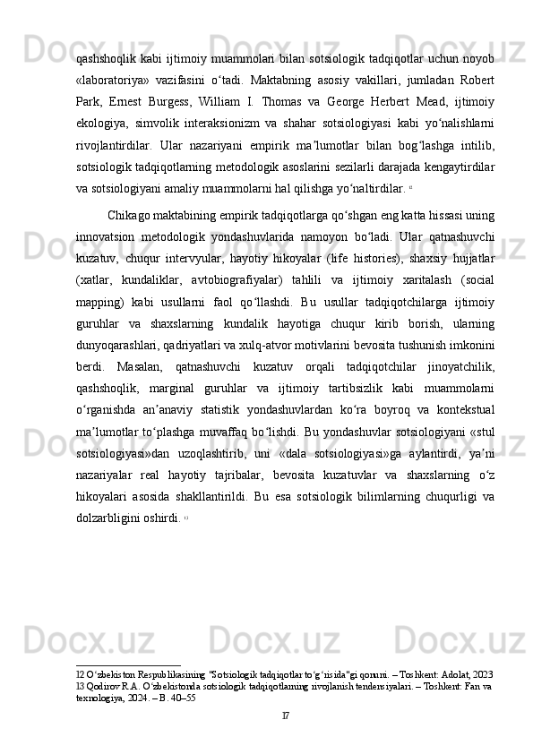 qashshoqlik   kabi   ijtimoiy   muammolari   bilan   sotsiologik   tadqiqotlar   uchun   noyob
«laboratoriya»   vazifasini   o tadi.   Maktabning   asosiy   vakillari,   jumladan   Robertʻ
Park,   Ernest   Burgess,   William   I.   Thomas   va   George   Herbert   Mead,   ijtimoiy
ekologiya,   simvolik   interaksionizm   va   shahar   sotsiologiyasi   kabi   yo nalishlarni	
ʻ
rivojlantirdilar.   Ular   nazariyani   empirik   ma lumotlar   bilan   bog lashga   intilib,	
ʼ ʻ
sotsiologik tadqiqotlarning metodologik asoslarini sezilarli darajada kengaytirdilar
va sotsiologiyani amaliy muammolarni hal qilishga yo naltirdilar.	
ʻ   12
Chikago maktabining empirik tadqiqotlarga qo shgan eng katta hissasi uning
ʻ
innovatsion   metodologik   yondashuvlarida   namoyon   bo ladi.   Ular   qatnashuvchi	
ʻ
kuzatuv,   chuqur   intervyular,   hayotiy   hikoyalar   (life   histories),   shaxsiy   hujjatlar
(xatlar,   kundaliklar,   avtobiografiyalar)   tahlili   va   ijtimoiy   xaritalash   (social
mapping)   kabi   usullarni   faol   qo llashdi.   Bu   usullar   tadqiqotchilarga   ijtimoiy	
ʻ
guruhlar   va   shaxslarning   kundalik   hayotiga   chuqur   kirib   borish,   ularning
dunyoqarashlari, qadriyatlari va xulq-atvor motivlarini bevosita tushunish imkonini
berdi.   Masalan,   qatnashuvchi   kuzatuv   orqali   tadqiqotchilar   jinoyatchilik,
qashshoqlik,   marginal   guruhlar   va   ijtimoiy   tartibsizlik   kabi   muammolarni
o rganishda   an anaviy   statistik   yondashuvlardan   ko ra   boyroq   va   kontekstual	
ʻ ʼ ʻ
ma lumotlar   to plashga   muvaffaq   bo lishdi.   Bu   yondashuvlar   sotsiologiyani   «stul	
ʼ ʻ ʻ
sotsiologiyasi»dan   uzoqlashtirib,   uni   «dala   sotsiologiyasi»ga   aylantirdi,   ya ni	
ʼ
nazariyalar   real   hayotiy   tajribalar,   bevosita   kuzatuvlar   va   shaxslarning   o z
ʻ
hikoyalari   asosida   shakllantirildi.   Bu   esa   sotsiologik   bilimlarning   chuqurligi   va
dolzarbligini oshirdi.   13
12  O zbekiston Respublikasining "Sotsiologik tadqiqotlar to g risida"gi qonuni. – Toshkent: Adolat, 2023	
ʻ ʻ ʻ
13  Qodirov R.A. O zbekistonda sotsiologik tadqiqotlarning rivojlanish tendensiyalari. – Toshkent: Fan va 	
ʻ
texnologiya, 2024. – B. 40–55
17 