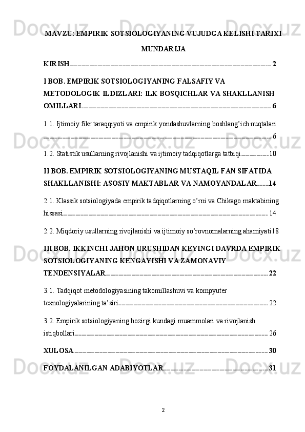 MAVZU: EMPIRIK SOTSIOLOGIYANING VUJUDGA KELISHI TARIXI
MUNDARIJA
KIRISH ............................................................................................................................................................................ 2
I BOB. EMPIRIK SOTSIOLOGIYANING FALSAFIY VA 
METODOLOGIK ILDIZLARI: ILK BOSQICHLAR VA SHAKLLANISH 
OMILLARI .................................................................................................................................................................. 6
1.1. Ijtimoiy fikr taraqqiyoti va empirik yondashuvlarning boshlang’ich nuqtalari
.................................................................................................................................................................................................. 6
1.2. Statistik usullarning rivojlanishi va ijtimoiy tadqiqotlarga tatbiqi ....................... 10
II BOB. EMPIRIK SOTSIOLOGIYANING MUSTAQIL FAN SIFATIDA 
SHAKLLANISHI: ASOSIY MAKTABLAR VA NAMOYANDALAR .......... 14
2.1. Klassik sotsiologiyada empirik tadqiqotlarning o’rni va Chikago maktabining 
hissasi .............................................................................................................................................................................. 14
2.2. Miqdoriy usullarning rivojlanishi va ijtimoiy so’rovnomalarning ahamiyati 18
III BOB. IKKINCHI JAHON URUSHIDAN KEYINGI DAVRDA EMPIRIK 
SOTSIOLOGIYANING KENGAYISHI VA ZAMONAVIY 
TENDENSIYALAR .......................................................................................................................................... 22
3.1. Tadqiqot metodologiyasining takomillashuvi va kompyuter 
texnologiyalarining ta’siri ............................................................................................................................... 22
3.2. Empirik sotsiologiyaning hozirgi kundagi muammolari va rivojlanish 
istiqbollari .................................................................................................................................................................... 26
XULOSA ..................................................................................................................................................................... 30
FOYDALANILGAN ADABIYOTLAR ......................................................................................... 31
2 