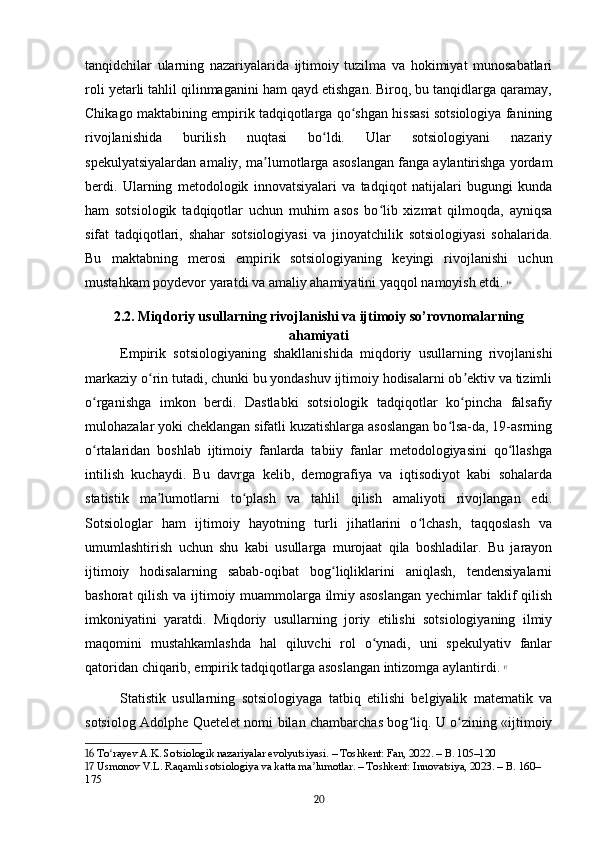 tanqidchilar   ularning   nazariyalarida   ijtimoiy   tuzilma   va   hokimiyat   munosabatlari
roli yetarli tahlil qilinmaganini ham qayd etishgan. Biroq, bu tanqidlarga qaramay,
Chikago maktabining empirik tadqiqotlarga qo shgan hissasi sotsiologiya faniningʻ
rivojlanishida   burilish   nuqtasi   bo ldi.   Ular   sotsiologiyani   nazariy	
ʻ
spekulyatsiyalardan amaliy, ma lumotlarga asoslangan fanga aylantirishga yordam	
ʼ
berdi.   Ularning   metodologik   innovatsiyalari   va   tadqiqot   natijalari   bugungi   kunda
ham   sotsiologik   tadqiqotlar   uchun   muhim   asos   bo lib   xizmat   qilmoqda,   ayniqsa	
ʻ
sifat   tadqiqotlari,   shahar   sotsiologiyasi   va   jinoyatchilik   sotsiologiyasi   sohalarida.
Bu   maktabning   merosi   empirik   sotsiologiyaning   keyingi   rivojlanishi   uchun
mustahkam poydevor yaratdi va amaliy ahamiyatini yaqqol namoyish etdi.   16
2.2. Miqdoriy usullarning rivojlanishi va ijtimoiy so’rovnomalarning
ahamiyati
Empirik   sotsiologiyaning   shakllanishida   miqdoriy   usullarning   rivojlanishi
markaziy o rin tutadi, chunki bu yondashuv ijtimoiy hodisalarni ob ektiv va tizimli	
ʻ ʼ
o rganishga   imkon   berdi.   Dastlabki   sotsiologik   tadqiqotlar   ko pincha   falsafiy	
ʻ ʻ
mulohazalar yoki cheklangan sifatli kuzatishlarga asoslangan bo lsa-da, 19-asrning	
ʻ
o rtalaridan   boshlab   ijtimoiy   fanlarda   tabiiy   fanlar   metodologiyasini   qo llashga	
ʻ ʻ
intilish   kuchaydi.   Bu   davrga   kelib,   demografiya   va   iqtisodiyot   kabi   sohalarda
statistik   ma lumotlarni   to plash   va   tahlil   qilish   amaliyoti   rivojlangan   edi.	
ʼ ʻ
Sotsiologlar   ham   ijtimoiy   hayotning   turli   jihatlarini   o lchash,   taqqoslash   va	
ʻ
umumlashtirish   uchun   shu   kabi   usullarga   murojaat   qila   boshladilar.   Bu   jarayon
ijtimoiy   hodisalarning   sabab-oqibat   bog liqliklarini   aniqlash,   tendensiyalarni	
ʻ
bashorat qilish va ijtimoiy muammolarga ilmiy asoslangan  yechimlar taklif qilish
imkoniyatini   yaratdi.   Miqdoriy   usullarning   joriy   etilishi   sotsiologiyaning   ilmiy
maqomini   mustahkamlashda   hal   qiluvchi   rol   o ynadi,   uni   spekulyativ   fanlar	
ʻ
qatoridan chiqarib, empirik tadqiqotlarga asoslangan intizomga aylantirdi.   17
Statistik   usullarning   sotsiologiyaga   tatbiq   etilishi   belgiyalik   matematik   va
sotsiolog Adolphe Quetelet nomi bilan chambarchas bog liq. U o zining «ijtimoiy	
ʻ ʻ
16  To rayev A.K. Sotsiologik nazariyalar evolyutsiyasi. – Toshkent: Fan, 2022. – B. 105–120	
ʻ
17  Usmonov V.L. Raqamli sotsiologiya va katta ma lumotlar. – Toshkent: Innovatsiya, 2023. – B. 160–	
ʼ
175
20 