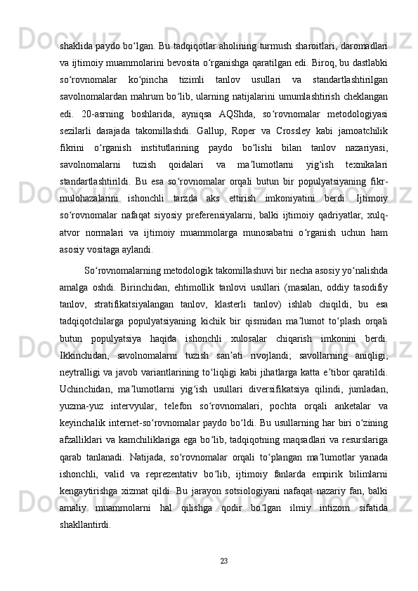 shaklida paydo bo lgan. Bu tadqiqotlar aholining turmush sharoitlari, daromadlariʻ
va ijtimoiy muammolarini bevosita o rganishga qaratilgan edi. Biroq, bu dastlabki	
ʻ
so rovnomalar   ko pincha   tizimli   tanlov   usullari   va   standartlashtirilgan	
ʻ ʻ
savolnomalardan   mahrum   bo lib,   ularning   natijalarini   umumlashtirish   cheklangan	
ʻ
edi.   20-asrning   boshlarida,   ayniqsa   AQShda,   so rovnomalar   metodologiyasi	
ʻ
sezilarli   darajada   takomillashdi.   Gallup,   Roper   va   Crossley   kabi   jamoatchilik
fikrini   o rganish   institutlarining   paydo   bo lishi   bilan   tanlov   nazariyasi,	
ʻ ʻ
savolnomalarni   tuzish   qoidalari   va   ma lumotlarni   yig ish   texnikalari	
ʼ ʻ
standartlashtirildi.   Bu   esa   so rovnomalar   orqali   butun   bir   populyatsiyaning   fikr-	
ʻ
mulohazalarini   ishonchli   tarzda   aks   ettirish   imkoniyatini   berdi.   Ijtimoiy
so rovnomalar   nafaqat   siyosiy   preferensiyalarni,   balki   ijtimoiy   qadriyatlar,   xulq-	
ʻ
atvor   normalari   va   ijtimoiy   muammolarga   munosabatni   o rganish   uchun   ham	
ʻ
asosiy vositaga aylandi.
So rovnomalarning metodologik takomillashuvi bir necha asosiy yo nalishda	
ʻ ʻ
amalga   oshdi.   Birinchidan,   ehtimollik   tanlovi   usullari   (masalan,   oddiy   tasodifiy
tanlov,   stratifikatsiyalangan   tanlov,   klasterli   tanlov)   ishlab   chiqildi,   bu   esa
tadqiqotchilarga   populyatsiyaning   kichik   bir   qismidan   ma lumot   to plash   orqali	
ʼ ʻ
butun   populyatsiya   haqida   ishonchli   xulosalar   chiqarish   imkonini   berdi.
Ikkinchidan,   savolnomalarni   tuzish   san ati   rivojlandi;   savollarning   aniqligi,	
ʼ
neytralligi va javob variantlarining to liqligi kabi jihatlarga katta e tibor qaratildi.	
ʻ ʼ
Uchinchidan,   ma lumotlarni   yig ish   usullari   diversifikatsiya   qilindi,   jumladan,	
ʼ ʻ
yuzma-yuz   intervyular,   telefon   so rovnomalari,   pochta   orqali   anketalar   va	
ʻ
keyinchalik internet-so rovnomalar  paydo bo ldi. Bu usullarning har  biri  o zining	
ʻ ʻ ʻ
afzalliklari  va kamchiliklariga ega bo lib, tadqiqotning maqsadlari  va resurslariga	
ʻ
qarab   tanlanadi.   Natijada,   so rovnomalar   orqali   to plangan   ma lumotlar   yanada	
ʻ ʻ ʼ
ishonchli,   valid   va   reprezentativ   bo lib,   ijtimoiy   fanlarda   empirik   bilimlarni	
ʻ
kengaytirishga   xizmat   qildi.   Bu   jarayon   sotsiologiyani   nafaqat   nazariy   fan,   balki
amaliy   muammolarni   hal   qilishga   qodir   bo lgan   ilmiy   intizom   sifatida	
ʻ
shakllantirdi.
23 