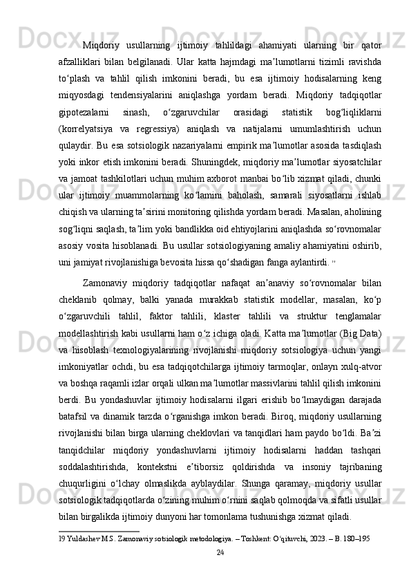 Miqdoriy   usullarning   ijtimoiy   tahlildagi   ahamiyati   ularning   bir   qator
afzalliklari   bilan   belgilanadi.   Ular   katta   hajmdagi   ma lumotlarni   tizimli   ravishdaʼ
to plash   va   tahlil   qilish   imkonini   beradi,   bu   esa   ijtimoiy   hodisalarning   keng	
ʻ
miqyosdagi   tendensiyalarini   aniqlashga   yordam   beradi.   Miqdoriy   tadqiqotlar
gipotezalarni   sinash,   o zgaruvchilar   orasidagi   statistik   bog liqliklarni	
ʻ ʻ
(korrelyatsiya   va   regressiya)   aniqlash   va   natijalarni   umumlashtirish   uchun
qulaydir. Bu esa sotsiologik nazariyalarni  empirik ma lumotlar asosida  tasdiqlash	
ʼ
yoki inkor etish imkonini beradi. Shuningdek, miqdoriy ma lumotlar siyosatchilar	
ʼ
va jamoat tashkilotlari uchun muhim axborot manbai bo lib xizmat qiladi, chunki	
ʻ
ular   ijtimoiy   muammolarning   ko lamini   baholash,   samarali   siyosatlarni   ishlab	
ʻ
chiqish va ularning ta sirini monitoring qilishda yordam beradi. Masalan, aholining	
ʼ
sog liqni saqlash, ta lim yoki bandlikka oid ehtiyojlarini aniqlashda so rovnomalar	
ʻ ʼ ʻ
asosiy vosita hisoblanadi. Bu usullar sotsiologiyaning amaliy ahamiyatini oshirib,
uni jamiyat rivojlanishiga bevosita hissa qo shadigan fanga aylantirdi.	
ʻ   19
Zamonaviy   miqdoriy   tadqiqotlar   nafaqat   an anaviy   so rovnomalar   bilan	
ʼ ʻ
cheklanib   qolmay,   balki   yanada   murakkab   statistik   modellar,   masalan,   ko p	
ʻ
o zgaruvchili   tahlil,   faktor   tahlili,   klaster   tahlili   va   struktur   tenglamalar	
ʻ
modellashtirish kabi usullarni ham o z ichiga oladi. Katta ma lumotlar (Big Data)	
ʻ ʼ
va   hisoblash   texnologiyalarining   rivojlanishi   miqdoriy   sotsiologiya   uchun   yangi
imkoniyatlar  ochdi,  bu  esa  tadqiqotchilarga  ijtimoiy  tarmoqlar,  onlayn  xulq-atvor
va boshqa raqamli izlar orqali ulkan ma lumotlar massivlarini tahlil qilish imkonini	
ʼ
berdi.   Bu   yondashuvlar   ijtimoiy   hodisalarni   ilgari   erishib   bo lmaydigan   darajada	
ʻ
batafsil va dinamik tarzda o rganishga imkon beradi. Biroq, miqdoriy usullarning	
ʻ
rivojlanishi bilan birga ularning cheklovlari va tanqidlari ham paydo bo ldi. Ba zi	
ʻ ʼ
tanqidchilar   miqdoriy   yondashuvlarni   ijtimoiy   hodisalarni   haddan   tashqari
soddalashtirishda,   kontekstni   e tiborsiz   qoldirishda   va   insoniy   tajribaning	
ʼ
chuqurligini   o lchay   olmaslikda   ayblaydilar.   Shunga   qaramay,   miqdoriy   usullar	
ʻ
sotsiologik tadqiqotlarda o zining muhim o rnini saqlab qolmoqda va sifatli usullar	
ʻ ʻ
bilan birgalikda ijtimoiy dunyoni har tomonlama tushunishga xizmat qiladi.
19  Yuldashev M.S. Zamonaviy sotsiologik metodologiya. – Toshkent: O qituvchi, 2023. – B. 180–195	
ʻ
24 