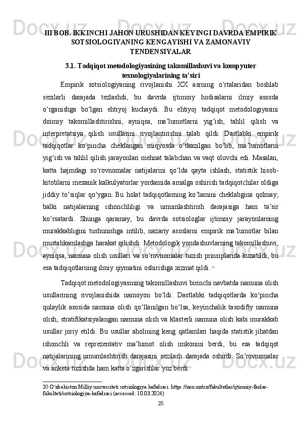 III BOB. IKKINCHI JAHON URUSHIDAN KEYINGI DAVRDA EMPIRIK
SOTSIOLOGIYANING KENGAYISHI VA ZAMONAVIY
TENDENSIYALAR
3.1. Tadqiqot metodologiyasining takomillashuvi va kompyuter
texnologiyalarining ta’siri
Empirik   sotsiologiyaning   rivojlanishi   XX   asrning   o rtalaridan   boshlabʻ
sezilarli   darajada   tezlashdi,   bu   davrda   ijtimoiy   hodisalarni   ilmiy   asosda
o rganishga   bo lgan   ehtiyoj   kuchaydi.   Bu   ehtiyoj   tadqiqot   metodologiyasini	
ʻ ʻ
doimiy   takomillashtirishni,   ayniqsa,   ma lumotlarni   yig ish,   tahlil   qilish   va	
ʼ ʻ
interpretatsiya   qilish   usullarini   rivojlantirishni   talab   qildi.   Dastlabki   empirik
tadqiqotlar   ko pincha   cheklangan   miqyosda   o tkazilgan   bo lib,   ma lumotlarni	
ʻ ʻ ʻ ʼ
yig ish va tahlil qilish jarayonlari mehnat talabchan va vaqt oluvchi edi. Masalan,	
ʻ
katta   hajmdagi   so rovnomalar   natijalarini   qo lda   qayta   ishlash,   statistik   hisob-	
ʻ ʻ
kitoblarni mexanik kalkulyatorlar yordamida amalga oshirish tadqiqotchilar oldiga
jiddiy   to siqlar   qo ygan.   Bu   holat   tadqiqotlarning   ko lamini   cheklabgina   qolmay,	
ʻ ʻ ʻ
balki   natijalarning   ishonchliligi   va   umumlashtirish   darajasiga   ham   ta sir	
ʼ
ko rsatardi.   Shunga   qaramay,   bu   davrda   sotsiologlar   ijtimoiy   jarayonlarning	
ʻ
murakkabligini   tushunishga   intilib,   nazariy   asoslarni   empirik   ma lumotlar   bilan	
ʼ
mustahkamlashga harakat qilishdi. Metodologik yondashuvlarning takomillashuvi,
ayniqsa, namuna olish usullari va so rovnomalar tuzish prinsiplarida kuzatildi, bu	
ʻ
esa tadqiqotlarning ilmiy qiymatini oshirishga xizmat qildi.   20
Tadqiqot metodologiyasining takomillashuvi birinchi navbatda namuna olish
usullarining   rivojlanishida   namoyon   bo ldi.   Dastlabki   tadqiqotlarda   ko pincha	
ʻ ʻ
qulaylik   asosida   namuna   olish   qo llanilgan   bo lsa,   keyinchalik   tasodifiy   namuna	
ʻ ʻ
olish, stratifikatsiyalangan namuna olish va klasterli namuna olish kabi murakkab
usullar   joriy   etildi.   Bu   usullar   aholining   keng   qatlamlari   haqida   statistik   jihatdan
ishonchli   va   reprezentativ   ma lumot   olish   imkonini   berdi,   bu   esa   tadqiqot	
ʼ
natijalarining   umumlashtirish   darajasini   sezilarli   darajada   oshirdi.   So rovnomalar	
ʻ
va anketa tuzishda ham katta o zgarishlar yuz berdi.	
ʻ
20  O zbekiston Milliy universiteti sotsiologiya kafedrasi. https://nuu.uz/uz/fakultetlar/ijtimoiy-fanlar-	
ʻ
fakulteti/sotsiologiya-kafedrasi (accessed: 10.03.2024)
25 