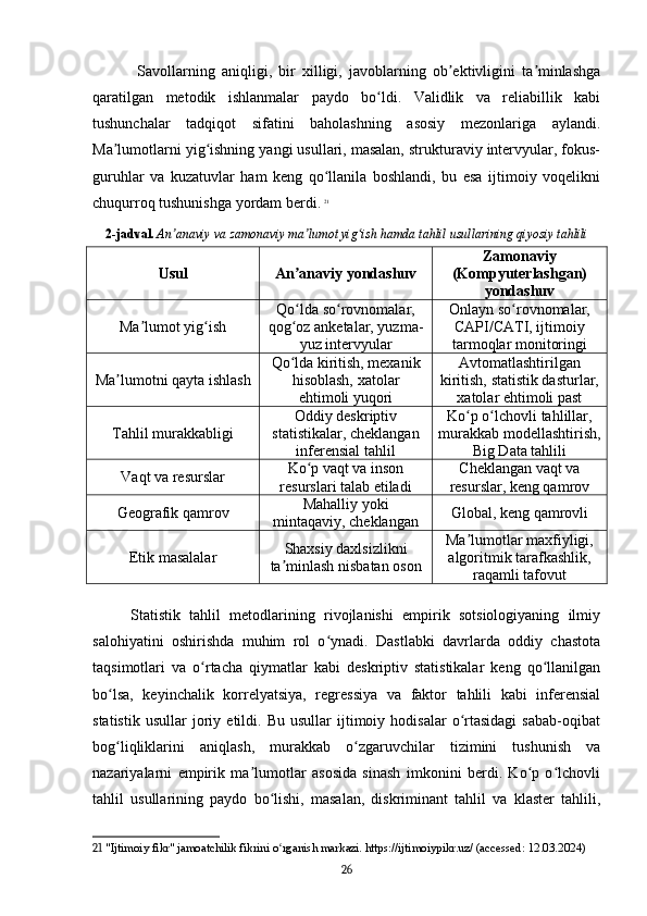   Savollarning   aniqligi,   bir   xilligi,   javoblarning   ob ektivligini   ta minlashgaʼ ʼ
qaratilgan   metodik   ishlanmalar   paydo   bo ldi.   Validlik   va   reliabillik   kabi	
ʻ
tushunchalar   tadqiqot   sifatini   baholashning   asosiy   mezonlariga   aylandi.
Ma lumotlarni yig ishning yangi usullari, masalan, strukturaviy intervyular, fokus-	
ʼ ʻ
guruhlar   va   kuzatuvlar   ham   keng   qo llanila   boshlandi,   bu   esa   ijtimoiy   voqelikni	
ʻ
chuqurroq tushunishga yordam berdi.   21
2-jadval.   An anaviy va zamonaviy ma lumot yig ish hamda tahlil usullarining qiyosiy tahlili	
ʼ ʼ ʻ
Usul An anaviy yondashuv	
ʼ Zamonaviy
(Kompyuterlashgan)
yondashuv
Ma lumot yig ish	
ʼ ʻ Qo lda so rovnomalar,	
ʻ ʻ
qog oz anketalar, yuzma-
ʻ
yuz intervyular Onlayn so rovnomalar,	
ʻ
CAPI/CATI, ijtimoiy
tarmoqlar monitoringi
Ma lumotni qayta ishlash	
ʼ Qo lda kiritish, mexanik	
ʻ
hisoblash, xatolar
ehtimoli yuqori Avtomatlashtirilgan
kiritish, statistik dasturlar,
xatolar ehtimoli past
Tahlil murakkabligi Oddiy deskriptiv
statistikalar, cheklangan
inferensial tahlil Ko p o lchovli tahlillar,	
ʻ ʻ
murakkab modellashtirish,
Big Data tahlili
Vaqt va resurslar Ko p vaqt va inson	
ʻ
resurslari talab etiladi Cheklangan vaqt va
resurslar, keng qamrov
Geografik qamrov Mahalliy yoki
mintaqaviy, cheklangan Global, keng qamrovli
Etik masalalar Shaxsiy daxlsizlikni
ta minlash nisbatan oson	
ʼ Ma lumotlar maxfiyligi,	
ʼ
algoritmik tarafkashlik,
raqamli tafovut
Statistik   tahlil   metodlarining   rivojlanishi   empirik   sotsiologiyaning   ilmiy
salohiyatini   oshirishda   muhim   rol   o ynadi.   Dastlabki   davrlarda   oddiy   chastota	
ʻ
taqsimotlari   va   o rtacha   qiymatlar   kabi   deskriptiv   statistikalar   keng   qo llanilgan	
ʻ ʻ
bo lsa,   keyinchalik   korrelyatsiya,   regressiya   va   faktor   tahlili   kabi   inferensial	
ʻ
statistik   usullar   joriy   etildi.   Bu   usullar   ijtimoiy  hodisalar   o rtasidagi   sabab-oqibat	
ʻ
bog liqliklarini   aniqlash,   murakkab   o zgaruvchilar   tizimini   tushunish   va	
ʻ ʻ
nazariyalarni   empirik   ma lumotlar   asosida   sinash   imkonini   berdi.   Ko p   o lchovli	
ʼ ʻ ʻ
tahlil   usullarining   paydo   bo lishi,   masalan,   diskriminant   tahlil   va   klaster   tahlili,	
ʻ
21  "Ijtimoiy fikr" jamoatchilik fikrini o rganish markazi. https://ijtimoiypikr.uz/ (accessed: 12.03.2024)
ʻ
26 