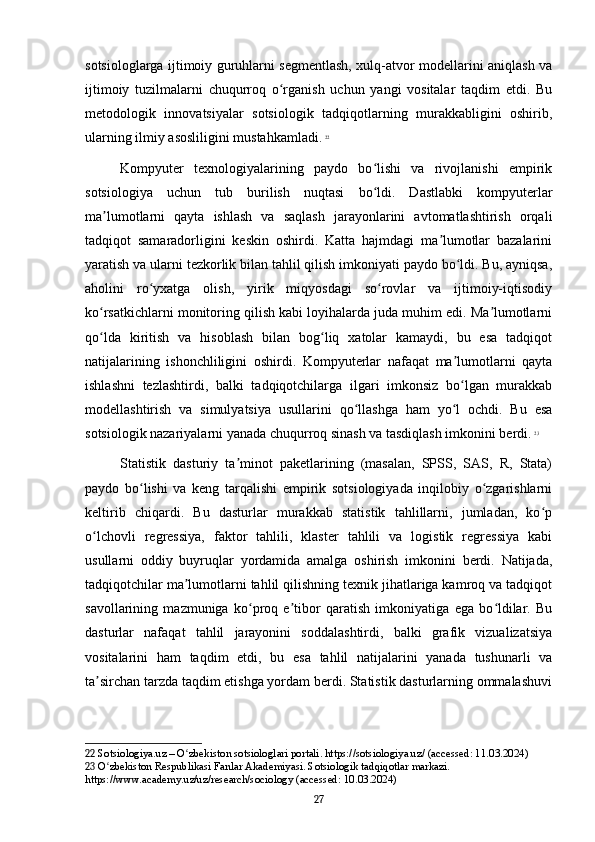sotsiologlarga ijtimoiy guruhlarni segmentlash, xulq-atvor modellarini aniqlash va
ijtimoiy   tuzilmalarni   chuqurroq   o rganish   uchun   yangi   vositalar   taqdim   etdi.   Buʻ
metodologik   innovatsiyalar   sotsiologik   tadqiqotlarning   murakkabligini   oshirib,
ularning ilmiy asosliligini mustahkamladi.   22
Kompyuter   texnologiyalarining   paydo   bo lishi   va   rivojlanishi   empirik	
ʻ
sotsiologiya   uchun   tub   burilish   nuqtasi   bo ldi.   Dastlabki   kompyuterlar
ʻ
ma lumotlarni   qayta   ishlash   va   saqlash   jarayonlarini   avtomatlashtirish   orqali	
ʼ
tadqiqot   samaradorligini   keskin   oshirdi.   Katta   hajmdagi   ma lumotlar   bazalarini	
ʼ
yaratish va ularni tezkorlik bilan tahlil qilish imkoniyati paydo bo ldi. Bu, ayniqsa,	
ʻ
aholini   ro yxatga   olish,   yirik   miqyosdagi   so rovlar   va   ijtimoiy-iqtisodiy	
ʻ ʻ
ko rsatkichlarni monitoring qilish kabi loyihalarda juda muhim edi. Ma lumotlarni	
ʻ ʼ
qo lda   kiritish   va   hisoblash   bilan   bog liq   xatolar   kamaydi,   bu   esa   tadqiqot
ʻ ʻ
natijalarining   ishonchliligini   oshirdi.   Kompyuterlar   nafaqat   ma lumotlarni   qayta	
ʼ
ishlashni   tezlashtirdi,   balki   tadqiqotchilarga   ilgari   imkonsiz   bo lgan   murakkab
ʻ
modellashtirish   va   simulyatsiya   usullarini   qo llashga   ham   yo l   ochdi.   Bu   esa	
ʻ ʻ
sotsiologik nazariyalarni yanada chuqurroq sinash va tasdiqlash imkonini berdi.   23
Statistik   dasturiy   ta minot   paketlarining   (masalan,   SPSS,   SAS,   R,   Stata)	
ʼ
paydo   bo lishi   va   keng   tarqalishi   empirik   sotsiologiyada   inqilobiy   o zgarishlarni	
ʻ ʻ
keltirib   chiqardi.   Bu   dasturlar   murakkab   statistik   tahlillarni,   jumladan,   ko p	
ʻ
o lchovli   regressiya,   faktor   tahlili,   klaster   tahlili   va   logistik   regressiya   kabi	
ʻ
usullarni   oddiy   buyruqlar   yordamida   amalga   oshirish   imkonini   berdi.   Natijada,
tadqiqotchilar ma lumotlarni tahlil qilishning texnik jihatlariga kamroq va tadqiqot	
ʼ
savollarining   mazmuniga   ko proq   e tibor   qaratish   imkoniyatiga   ega   bo ldilar.   Bu	
ʻ ʼ ʻ
dasturlar   nafaqat   tahlil   jarayonini   soddalashtirdi,   balki   grafik   vizualizatsiya
vositalarini   ham   taqdim   etdi,   bu   esa   tahlil   natijalarini   yanada   tushunarli   va
ta sirchan tarzda taqdim etishga yordam berdi. Statistik dasturlarning ommalashuvi	
ʼ
22  Sotsiologiya.uz – O zbekiston sotsiologlari portali. https://sotsiologiya.uz/ (accessed: 11.03.2024)	
ʻ
23  O zbekiston Respublikasi Fanlar Akademiyasi. Sotsiologik tadqiqotlar markazi. 	
ʻ
https://www.academy.uz/uz/research/sociology (accessed: 10.03.2024)
27 