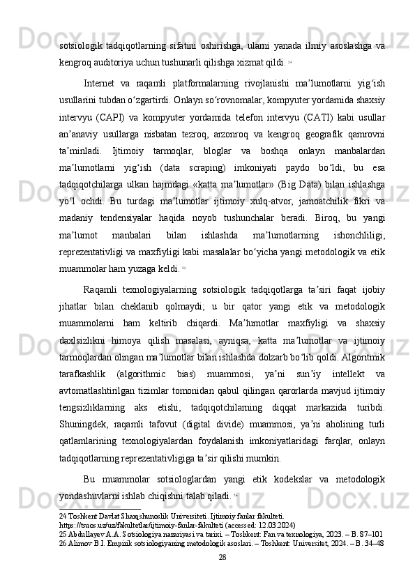 sotsiologik   tadqiqotlarning   sifatini   oshirishga,   ularni   yanada   ilmiy   asoslashga   va
kengroq auditoriya uchun tushunarli qilishga xizmat qildi.   24
Internet   va   raqamli   platformalarning   rivojlanishi   ma lumotlarni   yig ishʼ ʻ
usullarini tubdan o zgartirdi. Onlayn so rovnomalar, kompyuter yordamida shaxsiy	
ʻ ʻ
intervyu   (CAPI)   va   kompyuter   yordamida   telefon   intervyu   (CATI)   kabi   usullar
an anaviy   usullarga   nisbatan   tezroq,   arzonroq   va   kengroq   geografik   qamrovni	
ʼ
ta minladi.   Ijtimoiy   tarmoqlar,   bloglar   va   boshqa   onlayn   manbalardan
ʼ
ma lumotlarni   yig ish   (data   scraping)   imkoniyati   paydo   bo ldi,   bu   esa
ʼ ʻ ʻ
tadqiqotchilarga   ulkan   hajmdagi   «katta   ma lumotlar»   (Big   Data)   bilan   ishlashga	
ʼ
yo l   ochdi.   Bu   turdagi   ma lumotlar   ijtimoiy   xulq-atvor,   jamoatchilik   fikri   va	
ʻ ʼ
madaniy   tendensiyalar   haqida   noyob   tushunchalar   beradi.   Biroq,   bu   yangi
ma lumot   manbalari   bilan   ishlashda   ma lumotlarning   ishonchliligi,
ʼ ʼ
reprezentativligi va maxfiyligi kabi masalalar bo yicha yangi metodologik va etik	
ʻ
muammolar ham yuzaga keldi.   25
Raqamli   texnologiyalarning   sotsiologik   tadqiqotlarga   ta siri   faqat   ijobiy	
ʼ
jihatlar   bilan   cheklanib   qolmaydi;   u   bir   qator   yangi   etik   va   metodologik
muammolarni   ham   keltirib   chiqardi.   Ma lumotlar   maxfiyligi   va   shaxsiy	
ʼ
daxlsizlikni   himoya   qilish   masalasi,   ayniqsa,   katta   ma lumotlar   va   ijtimoiy	
ʼ
tarmoqlardan olingan ma lumotlar bilan ishlashda dolzarb bo lib qoldi. Algoritmik	
ʼ ʻ
tarafkashlik   (algorithmic   bias)   muammosi,   ya ni   sun iy   intellekt   va	
ʼ ʼ
avtomatlashtirilgan  tizimlar   tomonidan   qabul   qilingan   qarorlarda  mavjud   ijtimoiy
tengsizliklarning   aks   etishi,   tadqiqotchilarning   diqqat   markazida   turibdi.
Shuningdek,   raqamli   tafovut   (digital   divide)   muammosi,   ya ni   aholining   turli	
ʼ
qatlamlarining   texnologiyalardan   foydalanish   imkoniyatlaridagi   farqlar,   onlayn
tadqiqotlarning reprezentativligiga ta sir qilishi mumkin.	
ʼ
Bu   muammolar   sotsiologlardan   yangi   etik   kodekslar   va   metodologik
yondashuvlarni ishlab chiqishni talab qiladi.   26
24  Toshkent Davlat Sharqshunoslik Universiteti. Ijtimoiy fanlar fakulteti. 
https://tsuos.uz/uz/fakultetlar/ijtimoiy-fanlar-fakulteti (accessed: 12.03.2024)
25  Abdullayev A.A. Sotsiologiya nazariyasi va tarixi. – Toshkent: Fan va texnologiya, 2023. – B. 87–101
26  Alimov B.I. Empirik sotsiologiyaning metodologik asoslari. – Toshkent: Universitet, 2024. – B. 34–48
28 