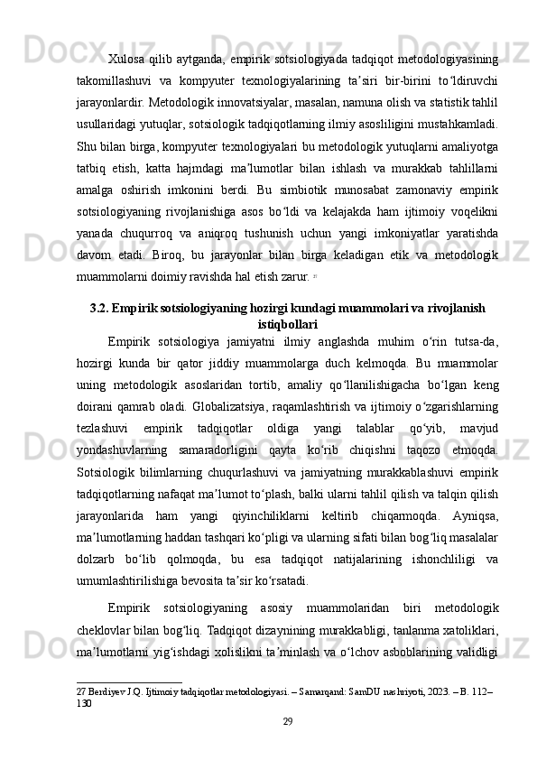 Xulosa   qilib   aytganda,   empirik   sotsiologiyada   tadqiqot   metodologiyasining
takomillashuvi   va   kompyuter   texnologiyalarining   ta siri   bir-birini   to ldiruvchiʼ ʻ
jarayonlardir. Metodologik innovatsiyalar, masalan, namuna olish va statistik tahlil
usullaridagi yutuqlar, sotsiologik tadqiqotlarning ilmiy asosliligini mustahkamladi.
Shu bilan birga, kompyuter texnologiyalari bu metodologik yutuqlarni amaliyotga
tatbiq   etish,   katta   hajmdagi   ma lumotlar   bilan   ishlash   va   murakkab   tahlillarni	
ʼ
amalga   oshirish   imkonini   berdi.   Bu   simbiotik   munosabat   zamonaviy   empirik
sotsiologiyaning   rivojlanishiga   asos   bo ldi   va   kelajakda   ham   ijtimoiy   voqelikni	
ʻ
yanada   chuqurroq   va   aniqroq   tushunish   uchun   yangi   imkoniyatlar   yaratishda
davom   etadi.   Biroq,   bu   jarayonlar   bilan   birga   keladigan   etik   va   metodologik
muammolarni doimiy ravishda hal etish zarur.   27
3.2. Empirik sotsiologiyaning hozirgi kundagi muammolari va rivojlanish
istiqbollari
Empirik   sotsiologiya   jamiyatni   ilmiy   anglashda   muhim   o rin   tutsa-da,	
ʻ
hozirgi   kunda   bir   qator   jiddiy   muammolarga   duch   kelmoqda.   Bu   muammolar
uning   metodologik   asoslaridan   tortib,   amaliy   qo llanilishigacha   bo lgan   keng	
ʻ ʻ
doirani  qamrab oladi. Globalizatsiya,  raqamlashtirish va ijtimoiy o zgarishlarning	
ʻ
tezlashuvi   empirik   tadqiqotlar   oldiga   yangi   talablar   qo yib,   mavjud
ʻ
yondashuvlarning   samaradorligini   qayta   ko rib   chiqishni   taqozo   etmoqda.	
ʻ
Sotsiologik   bilimlarning   chuqurlashuvi   va   jamiyatning   murakkablashuvi   empirik
tadqiqotlarning nafaqat ma lumot to plash, balki ularni tahlil qilish va talqin qilish	
ʼ ʻ
jarayonlarida   ham   yangi   qiyinchiliklarni   keltirib   chiqarmoqda.   Ayniqsa,
ma lumotlarning haddan tashqari ko pligi va ularning sifati bilan bog liq masalalar	
ʼ ʻ ʻ
dolzarb   bo lib   qolmoqda,   bu   esa   tadqiqot   natijalarining   ishonchliligi   va	
ʻ
umumlashtirilishiga bevosita ta sir ko rsatadi.	
ʼ ʻ
Empirik   sotsiologiyaning   asosiy   muammolaridan   biri   metodologik
cheklovlar bilan bog liq. Tadqiqot dizaynining murakkabligi, tanlanma xatoliklari,	
ʻ
ma lumotlarni yig ishdagi  xolislikni ta minlash va o lchov asboblarining validligi	
ʼ ʻ ʼ ʻ
27  Berdiyev J.Q. Ijtimoiy tadqiqotlar metodologiyasi. – Samarqand: SamDU nashriyoti, 2023. – B. 112–
130
29 