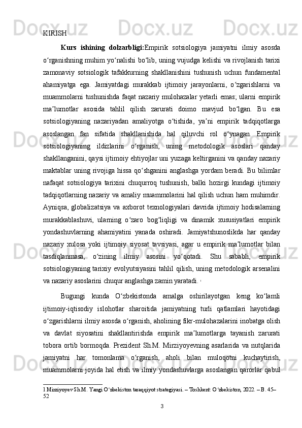 KIRISH
Kurs   ishining   dolzarbligi: Empirik   sotsiologiya   jamiyatni   ilmiy   asosda
o rganishning muhim yo nalishi bo lib, uning vujudga kelishi va rivojlanish tarixiʻ ʻ ʻ
zamonaviy   sotsiologik   tafakkurning   shakllanishini   tushunish   uchun   fundamental
ahamiyatga   ega.   Jamiyatdagi   murakkab   ijtimoiy   jarayonlarni,   o zgarishlarni   va	
ʻ
muammolarni  tushunishda  faqat  nazariy mulohazalar  yetarli  emas;  ularni  empirik
ma lumotlar   asosida   tahlil   qilish   zarurati   doimo   mavjud   bo lgan.   Bu   esa	
ʼ ʻ
sotsiologiyaning   nazariyadan   amaliyotga   o tishida,   ya ni   empirik   tadqiqotlarga	
ʻ ʼ
asoslangan   fan   sifatida   shakllanishida   hal   qiluvchi   rol   o ynagan.   Empirik	
ʻ
sotsiologiyaning   ildizlarini   o rganish,   uning   metodologik   asoslari   qanday	
ʻ
shakllanganini, qaysi ijtimoiy ehtiyojlar uni yuzaga keltirganini va qanday nazariy
maktablar  uning rivojiga hissa  qo shganini  anglashga  yordam  beradi. Bu bilimlar	
ʻ
nafaqat   sotsiologiya   tarixini   chuqurroq   tushunish,   balki   hozirgi   kundagi   ijtimoiy
tadqiqotlarning nazariy va amaliy muammolarini hal qilish uchun ham muhimdir.
Ayniqsa,   globalizatsiya   va   axborot   texnologiyalari   davrida   ijtimoiy   hodisalarning
murakkablashuvi,   ularning   o zaro   bog liqligi   va   dinamik   xususiyatlari   empirik	
ʻ ʻ
yondashuvlarning   ahamiyatini   yanada   oshiradi.   Jamiyatshunoslikda   har   qanday
nazariy   xulosa   yoki   ijtimoiy   siyosat   tavsiyasi,   agar   u   empirik   ma lumotlar   bilan	
ʼ
tasdiqlanmasa,   o zining   ilmiy   asosini   yo qotadi.   Shu   sababli,   empirik	
ʻ ʻ
sotsiologiyaning tarixiy evolyutsiyasini  tahlil qilish, uning metodologik arsenalini
va nazariy asoslarini chuqur anglashga zamin yaratadi.   1
Bugungi   kunda   O zbekistonda   amalga   oshirilayotgan   keng   ko lamli	
ʻ ʻ
ijtimoiy-iqtisodiy   islohotlar   sharoitida   jamiyatning   turli   qatlamlari   hayotidagi
o zgarishlarni ilmiy asosda o rganish, aholining fikr-mulohazalarini inobatga olish	
ʻ ʻ
va   davlat   siyosatini   shakllantirishda   empirik   ma lumotlarga   tayanish   zarurati	
ʼ
tobora   ortib   bormoqda.   Prezident   Sh.M.   Mirziyoyevning   asarlarida   va   nutqlarida
jamiyatni   har   tomonlama   o rganish,   aholi   bilan   muloqotni   kuchaytirish,	
ʻ
muammolarni joyida hal etish va ilmiy yondashuvlarga asoslangan  qarorlar qabul
1  Mirziyoyev Sh.M. Yangi O zbekiston taraqqiyot strategiyasi. – Toshkent: O zbekiston, 2022. – B. 45–	
ʻ ʻ
52
3 