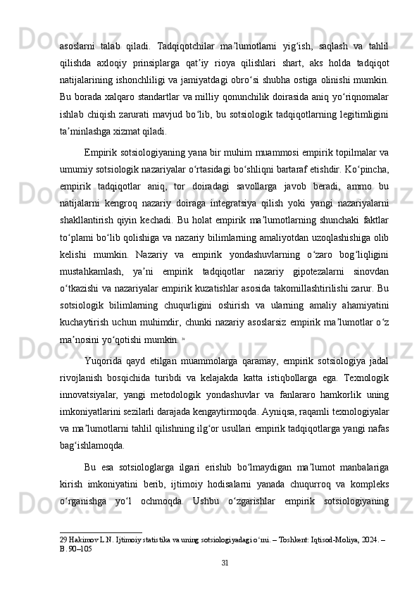 asoslarni   talab   qiladi.   Tadqiqotchilar   ma lumotlarni   yig ish,   saqlash   va   tahlilʼ ʻ
qilishda   axloqiy   prinsiplarga   qat iy   rioya   qilishlari   shart,   aks   holda   tadqiqot	
ʼ
natijalarining ishonchliligi  va jamiyatdagi  obro si  shubha ostiga olinishi  mumkin.	
ʻ
Bu borada xalqaro standartlar va milliy qonunchilik doirasida aniq yo riqnomalar	
ʻ
ishlab   chiqish   zarurati   mavjud   bo lib,   bu   sotsiologik   tadqiqotlarning   legitimligini	
ʻ
ta minlashga xizmat qiladi.	
ʼ
Empirik sotsiologiyaning yana bir muhim muammosi empirik topilmalar va
umumiy sotsiologik nazariyalar o rtasidagi bo shliqni bartaraf etishdir. Ko pincha,	
ʻ ʻ ʻ
empirik   tadqiqotlar   aniq,   tor   doiradagi   savollarga   javob   beradi,   ammo   bu
natijalarni   kengroq   nazariy   doiraga   integratsiya   qilish   yoki   yangi   nazariyalarni
shakllantirish   qiyin   kechadi.   Bu   holat   empirik   ma lumotlarning   shunchaki   faktlar	
ʼ
to plami bo lib qolishiga va nazariy bilimlarning amaliyotdan uzoqlashishiga olib	
ʻ ʻ
kelishi   mumkin.   Nazariy   va   empirik   yondashuvlarning   o zaro   bog liqligini	
ʻ ʻ
mustahkamlash,   ya ni   empirik   tadqiqotlar   nazariy   gipotezalarni   sinovdan	
ʼ
o tkazishi va nazariyalar empirik kuzatishlar asosida takomillashtirilishi zarur. Bu	
ʻ
sotsiologik   bilimlarning   chuqurligini   oshirish   va   ularning   amaliy   ahamiyatini
kuchaytirish   uchun   muhimdir,   chunki   nazariy   asoslarsiz   empirik   ma lumotlar   o z	
ʼ ʻ
ma nosini yo qotishi mumkin.	
ʼ ʻ   29
Yuqorida   qayd   etilgan   muammolarga   qaramay,   empirik   sotsiologiya   jadal
rivojlanish   bosqichida   turibdi   va   kelajakda   katta   istiqbollarga   ega.   Texnologik
innovatsiyalar,   yangi   metodologik   yondashuvlar   va   fanlararo   hamkorlik   uning
imkoniyatlarini sezilarli darajada kengaytirmoqda. Ayniqsa, raqamli texnologiyalar
va ma lumotlarni tahlil qilishning ilg or usullari empirik tadqiqotlarga yangi nafas	
ʼ ʻ
bag ishlamoqda. 	
ʻ
Bu   esa   sotsiologlarga   ilgari   erishib   bo lmaydigan   ma lumot   manbalariga	
ʻ ʼ
kirish   imkoniyatini   berib,   ijtimoiy   hodisalarni   yanada   chuqurroq   va   kompleks
o rganishga   yo l   ochmoqda.   Ushbu   o zgarishlar   empirik   sotsiologiyaning	
ʻ ʻ ʻ
29  Hakimov L.N. Ijtimoiy statistika va uning sotsiologiyadagi o rni. – Toshkent: Iqtisod-Moliya, 2024. – 	
ʻ
B. 90–105
31 