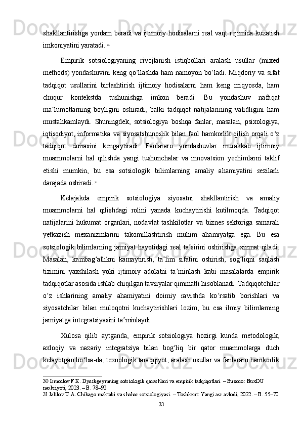 shakllantirishga yordam beradi va ijtimoiy hodisalarni real vaqt rejimida kuzatish
imkoniyatini yaratadi.   30
Empirik   sotsiologiyaning   rivojlanish   istiqbollari   aralash   usullar   (mixed
methods)   yondashuvini  keng   qo llashda   ham   namoyon  bo ladi.   Miqdoriy  va   sifatʻ ʻ
tadqiqot   usullarini   birlashtirish   ijtimoiy   hodisalarni   ham   keng   miqyosda,   ham
chuqur   kontekstda   tushunishga   imkon   beradi.   Bu   yondashuv   nafaqat
ma lumotlarning   boyligini   oshiradi,   balki   tadqiqot   natijalarining   validligini   ham	
ʼ
mustahkamlaydi.   Shuningdek,   sotsiologiya   boshqa   fanlar,   masalan,   psixologiya,
iqtisodiyot, informatika va siyosatshunoslik  bilan faol  hamkorlik qilish orqali  o z	
ʻ
tadqiqot   doirasini   kengaytiradi.   Fanlararo   yondashuvlar   murakkab   ijtimoiy
muammolarni   hal   qilishda   yangi   tushunchalar   va   innovatsion   yechimlarni   taklif
etishi   mumkin,   bu   esa   sotsiologik   bilimlarning   amaliy   ahamiyatini   sezilarli
darajada oshiradi.   31
Kelajakda   empirik   sotsiologiya   siyosatni   shakllantirish   va   amaliy
muammolarni   hal   qilishdagi   rolini   yanada   kuchaytirishi   kutilmoqda.   Tadqiqot
natijalarini   hukumat   organlari,   nodavlat   tashkilotlar   va   biznes   sektoriga   samarali
yetkazish   mexanizmlarini   takomillashtirish   muhim   ahamiyatga   ega.   Bu   esa
sotsiologik  bilimlarning  jamiyat   hayotidagi   real   ta sirini  oshirishga   xizmat   qiladi.	
ʼ
Masalan,   kambag allikni   kamaytirish,   ta lim   sifatini   oshirish,   sog liqni   saqlash	
ʻ ʼ ʻ
tizimini   yaxshilash   yoki   ijtimoiy   adolatni   ta minlash   kabi   masalalarda   empirik	
ʼ
tadqiqotlar asosida ishlab chiqilgan tavsiyalar qimmatli hisoblanadi. Tadqiqotchilar
o z   ishlarining   amaliy   ahamiyatini   doimiy   ravishda   ko rsatib   borishlari   va	
ʻ ʻ
siyosatchilar   bilan   muloqotni   kuchaytirishlari   lozim,   bu   esa   ilmiy   bilimlarning
jamiyatga integratsiyasini ta minlaydi.	
ʼ
Xulosa   qilib   aytganda,   empirik   sotsiologiya   hozirgi   kunda   metodologik,
axloqiy   va   nazariy   integratsiya   bilan   bog liq   bir   qator   muammolarga   duch	
ʻ
kelayotgan bo lsa-da, texnologik taraqqiyot, aralash usullar va fanlararo hamkorlik	
ʻ
30  Ismoilov F.X. Dyurkgeymning sotsiologik qarashlari va empirik tadqiqotlari. – Buxoro: BuxDU 
nashriyoti, 2023. – B. 78–92
31  Jalilov U.A. Chikago maktabi va shahar sotsiologiyasi. – Toshkent: Yangi asr avlodi, 2022. – B. 55–70
33 