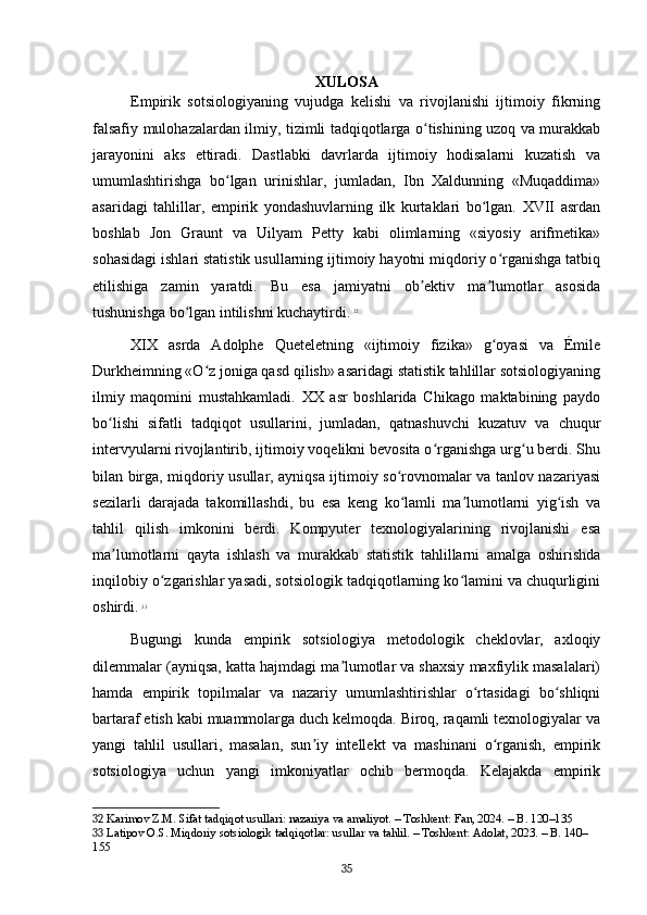 XULOSA
Empirik   sotsiologiyaning   vujudga   kelishi   va   rivojlanishi   ijtimoiy   fikrning
falsafiy mulohazalardan ilmiy, tizimli tadqiqotlarga o tishining uzoq va murakkabʻ
jarayonini   aks   ettiradi.   Dastlabki   davrlarda   ijtimoiy   hodisalarni   kuzatish   va
umumlashtirishga   bo lgan   urinishlar,   jumladan,   Ibn   Xaldunning   «Muqaddima»	
ʻ
asaridagi   tahlillar,   empirik   yondashuvlarning   ilk   kurtaklari   bo lgan.   XVII   asrdan	
ʻ
boshlab   Jon   Graunt   va   Uilyam   Petty   kabi   olimlarning   «siyosiy   arifmetika»
sohasidagi ishlari statistik usullarning ijtimoiy hayotni miqdoriy o rganishga tatbiq	
ʻ
etilishiga   zamin   yaratdi.   Bu   esa   jamiyatni   ob ektiv   ma lumotlar   asosida	
ʼ ʼ
tushunishga bo lgan intilishni kuchaytirdi.	
ʻ   32
XIX   asrda   Adolphe   Queteletning   «ijtimoiy   fizika»   g oyasi   va   Émile	
ʻ
Durkheimning «O z joniga qasd qilish» asaridagi statistik tahlillar sotsiologiyaning	
ʻ
ilmiy   maqomini   mustahkamladi.   XX   asr   boshlarida   Chikago   maktabining   paydo
bo lishi   sifatli   tadqiqot   usullarini,   jumladan,   qatnashuvchi   kuzatuv   va   chuqur	
ʻ
intervyularni rivojlantirib, ijtimoiy voqelikni bevosita o rganishga urg u berdi. Shu	
ʻ ʻ
bilan birga, miqdoriy usullar, ayniqsa ijtimoiy so rovnomalar va tanlov nazariyasi	
ʻ
sezilarli   darajada   takomillashdi,   bu   esa   keng   ko lamli   ma lumotlarni   yig ish   va
ʻ ʼ ʻ
tahlil   qilish   imkonini   berdi.   Kompyuter   texnologiyalarining   rivojlanishi   esa
ma lumotlarni   qayta   ishlash   va   murakkab   statistik   tahlillarni   amalga   oshirishda	
ʼ
inqilobiy o zgarishlar yasadi, sotsiologik tadqiqotlarning ko lamini va chuqurligini	
ʻ ʻ
oshirdi.   33
Bugungi   kunda   empirik   sotsiologiya   metodologik   cheklovlar,   axloqiy
dilemmalar (ayniqsa, katta hajmdagi ma lumotlar va shaxsiy maxfiylik masalalari)	
ʼ
hamda   empirik   topilmalar   va   nazariy   umumlashtirishlar   o rtasidagi   bo shliqni	
ʻ ʻ
bartaraf etish kabi muammolarga duch kelmoqda. Biroq, raqamli texnologiyalar va
yangi   tahlil   usullari,   masalan,   sun iy   intellekt   va   mashinani   o rganish,   empirik	
ʼ ʻ
sotsiologiya   uchun   yangi   imkoniyatlar   ochib   bermoqda.   Kelajakda   empirik
32  Karimov Z.M. Sifat tadqiqot usullari: nazariya va amaliyot. – Toshkent: Fan, 2024. – B. 120–135
33  Latipov O.S. Miqdoriy sotsiologik tadqiqotlar: usullar va tahlil. – Toshkent: Adolat, 2023. – B. 140–
155
35 