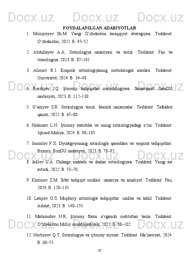 FOYDALANILGAN ADABIYOTLAR
1.   Mirziyoyev   Sh.M.   Yangi   O zbekiston   taraqqiyot   strategiyasi.   Toshkent:ʻ
O zbekiston, 2022. B. 45–52	
ʻ
2.   Abdullayev   A.A.   Sotsiologiya   nazariyasi   va   tarixi.   Toshkent:   Fan   va
texnologiya, 2023. B. 87–101
3.   Alimov   B.I.   Empirik   sotsiologiyaning   metodologik   asoslari.   Toshkent:
Universitet, 2024. B. 34–48
4.   Berdiyev   J.Q.   Ijtimoiy   tadqiqotlar   metodologiyasi.   Samarqand:   SamDU
nashriyoti, 2023. B. 112–130
5.   G aniyev   S.R.   Sotsiologiya   tarixi:   klassik   nazariyalar.   Toshkent:   Tafakkur	
ʻ
qanoti, 2022. B. 65–80
6.   Hakimov   L.N.   Ijtimoiy   statistika   va   uning   sotsiologiyadagi   o rni.   Toshkent:	
ʻ
Iqtisod-Moliya, 2024. B. 90–105
7.   Ismoilov   F.X.   Dyurkgeymning   sotsiologik   qarashlari   va   empirik   tadqiqotlari.
Buxoro: BuxDU nashriyoti, 2023. B. 78–92
8.   Jalilov   U.A.   Chikago   maktabi   va   shahar   sotsiologiyasi.   Toshkent:   Yangi   asr
avlodi, 2022. B. 55–70
9.   Karimov   Z.M.   Sifat   tadqiqot   usullari:   nazariya   va   amaliyot.   Toshkent:   Fan,
2024. B. 120–135
10.   Latipov   O.S.   Miqdoriy   sotsiologik   tadqiqotlar:   usullar   va   tahlil.   Toshkent:
Adolat, 2023. B. 140–155
11.   Mahmudov   N.R.   Ijtimoiy   fikrni   o rganish   institutlari   tarixi.   Toshkent:	
ʻ
O zbekiston Milliy ensiklopediyasi, 2022. B. 88–102	
ʻ
12. Norboyev Q.T. Sotsiologiya va ijtimoiy siyosat. Toshkent:  Ma naviyat, 2024.	
ʼ
B. 60–75
37 