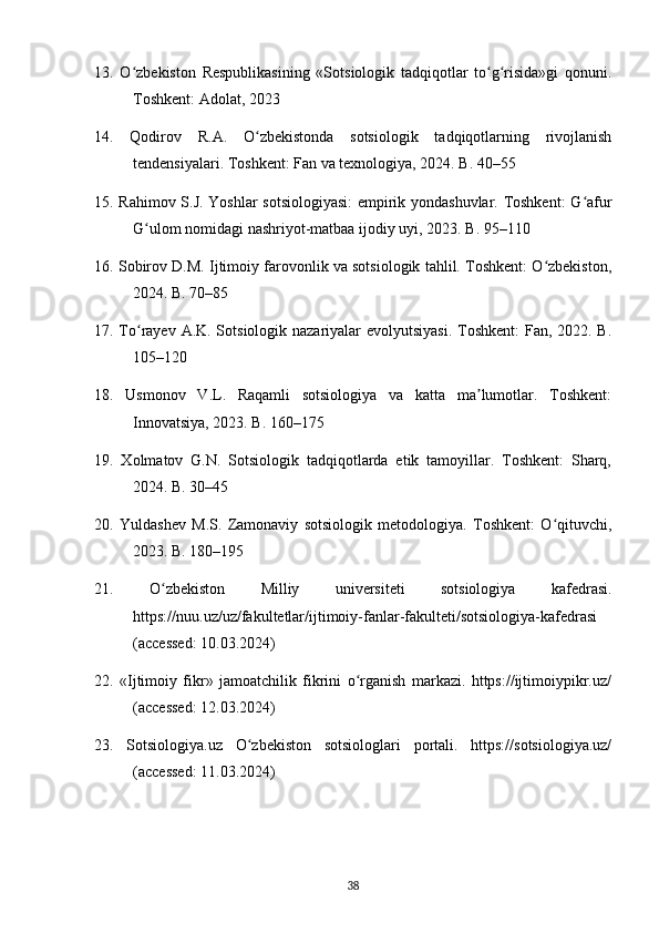 13.   O zbekiston   Respublikasining   «Sotsiologik   tadqiqotlar   to g risida»gi   qonuni.ʻ ʻ ʻ
Toshkent: Adolat, 2023
14.   Qodirov   R.A.   O zbekistonda   sotsiologik   tadqiqotlarning   rivojlanish	
ʻ
tendensiyalari. Toshkent: Fan va texnologiya, 2024. B. 40–55
15. Rahimov S.J. Yoshlar sotsiologiyasi:  empirik yondashuvlar. Toshkent:  G afur	
ʻ
G ulom nomidagi nashriyot-matbaa ijodiy uyi, 2023. B. 95–110	
ʻ
16. Sobirov D.M. Ijtimoiy farovonlik va sotsiologik tahlil. Toshkent: O zbekiston,	
ʻ
2024. B. 70–85
17. To rayev A.K. Sotsiologik nazariyalar evolyutsiyasi. Toshkent:  Fan, 2022. B.	
ʻ
105–120
18.   Usmonov   V.L.   Raqamli   sotsiologiya   va   katta   ma lumotlar.   Toshkent:	
ʼ
Innovatsiya, 2023. B. 160–175
19.   Xolmatov   G.N.   Sotsiologik   tadqiqotlarda   etik   tamoyillar.   Toshkent:   Sharq,
2024. B. 30–45
20.   Yuldashev   M.S.   Zamonaviy   sotsiologik   metodologiya.   Toshkent:   O qituvchi,	
ʻ
2023. B. 180–195
21.   O zbekiston   Milliy   universiteti   sotsiologiya   kafedrasi.	
ʻ
https://nuu.uz/uz/fakultetlar/ijtimoiy-fanlar-fakulteti/sotsiologiya-kafedrasi
(accessed: 10.03.2024)
22.   «Ijtimoiy   fikr»   jamoatchilik   fikrini   o rganish   markazi.   https://ijtimoiypikr.uz/	
ʻ
(accessed: 12.03.2024)
23.   Sotsiologiya.uz   O zbekiston   sotsiologlari   portali.   https://sotsiologiya.uz/	
ʻ
(accessed: 11.03.2024)
38 