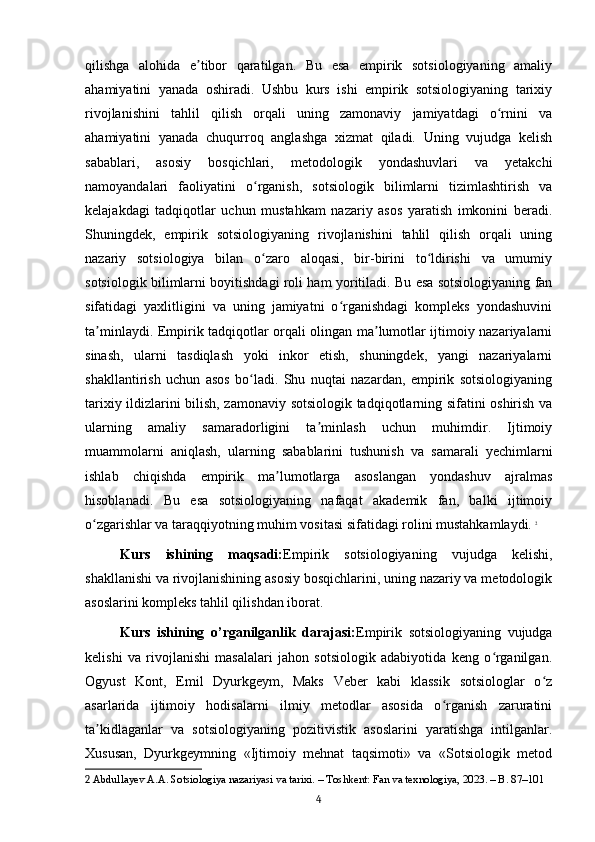 qilishga   alohida   e tibor   qaratilgan.   Bu   esa   empirik   sotsiologiyaning   amaliyʼ
ahamiyatini   yanada   oshiradi.   Ushbu   kurs   ishi   empirik   sotsiologiyaning   tarixiy
rivojlanishini   tahlil   qilish   orqali   uning   zamonaviy   jamiyatdagi   o rnini   va	
ʻ
ahamiyatini   yanada   chuqurroq   anglashga   xizmat   qiladi.   Uning   vujudga   kelish
sabablari,   asosiy   bosqichlari,   metodologik   yondashuvlari   va   yetakchi
namoyandalari   faoliyatini   o rganish,   sotsiologik   bilimlarni   tizimlashtirish   va	
ʻ
kelajakdagi   tadqiqotlar   uchun   mustahkam   nazariy   asos   yaratish   imkonini   beradi.
Shuningdek,   empirik   sotsiologiyaning   rivojlanishini   tahlil   qilish   orqali   uning
nazariy   sotsiologiya   bilan   o zaro   aloqasi,   bir-birini   to ldirishi   va   umumiy
ʻ ʻ
sotsiologik bilimlarni boyitishdagi roli ham yoritiladi. Bu esa sotsiologiyaning fan
sifatidagi   yaxlitligini   va   uning   jamiyatni   o rganishdagi   kompleks   yondashuvini	
ʻ
ta minlaydi. Empirik tadqiqotlar orqali olingan ma lumotlar ijtimoiy nazariyalarni	
ʼ ʼ
sinash,   ularni   tasdiqlash   yoki   inkor   etish,   shuningdek,   yangi   nazariyalarni
shakllantirish   uchun   asos   bo ladi.   Shu   nuqtai   nazardan,   empirik   sotsiologiyaning	
ʻ
tarixiy ildizlarini bilish, zamonaviy sotsiologik tadqiqotlarning sifatini oshirish va
ularning   amaliy   samaradorligini   ta minlash   uchun   muhimdir.   Ijtimoiy	
ʼ
muammolarni   aniqlash,   ularning   sabablarini   tushunish   va   samarali   yechimlarni
ishlab   chiqishda   empirik   ma lumotlarga   asoslangan   yondashuv   ajralmas	
ʼ
hisoblanadi.   Bu   esa   sotsiologiyaning   nafaqat   akademik   fan,   balki   ijtimoiy
o zgarishlar va taraqqiyotning muhim vositasi sifatidagi rolini mustahkamlaydi.	
ʻ   2
Kurs   ishining   maqsadi: Empirik   sotsiologiyaning   vujudga   kelishi,
shakllanishi va rivojlanishining asosiy bosqichlarini, uning nazariy va metodologik
asoslarini kompleks tahlil qilishdan iborat.
Kurs   ishining   o’rganilganlik   darajasi: Empirik   sotsiologiyaning   vujudga
kelishi   va   rivojlanishi   masalalari   jahon   sotsiologik   adabiyotida   keng   o rganilgan.	
ʻ
Ogyust   Kont,   Emil   Dyurkgeym,   Maks   Veber   kabi   klassik   sotsiologlar   o z	
ʻ
asarlarida   ijtimoiy   hodisalarni   ilmiy   metodlar   asosida   o rganish   zaruratini	
ʻ
ta kidlaganlar   va   sotsiologiyaning   pozitivistik   asoslarini   yaratishga   intilganlar.	
ʼ
Xususan,   Dyurkgeymning   «Ijtimoiy   mehnat   taqsimoti»   va   «Sotsiologik   metod
2  Abdullayev A.A. Sotsiologiya nazariyasi va tarixi. – Toshkent: Fan va texnologiya, 2023. – B. 87–101
4 