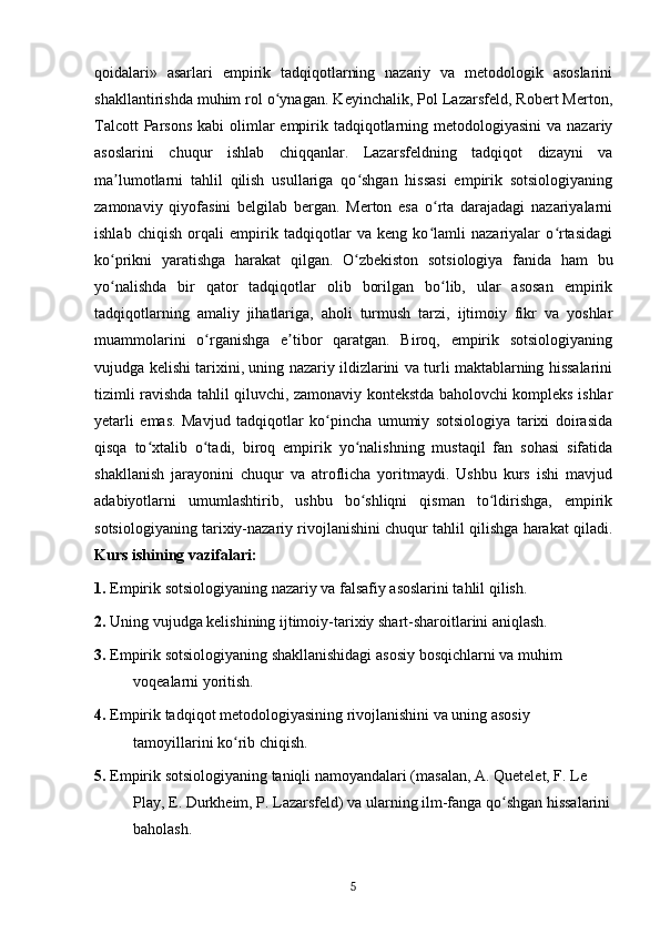 qoidalari»   asarlari   empirik   tadqiqotlarning   nazariy   va   metodologik   asoslarini
shakllantirishda muhim rol o ynagan. Keyinchalik, Pol Lazarsfeld, Robert Merton,ʻ
Talcott  Parsons  kabi  olimlar  empirik tadqiqotlarning metodologiyasini  va nazariy
asoslarini   chuqur   ishlab   chiqqanlar.   Lazarsfeldning   tadqiqot   dizayni   va
ma lumotlarni   tahlil   qilish   usullariga   qo shgan   hissasi   empirik   sotsiologiyaning	
ʼ ʻ
zamonaviy   qiyofasini   belgilab   bergan.   Merton   esa   o rta   darajadagi   nazariyalarni	
ʻ
ishlab   chiqish   orqali   empirik   tadqiqotlar   va   keng   ko lamli   nazariyalar   o rtasidagi
ʻ ʻ
ko prikni   yaratishga   harakat   qilgan.   O zbekiston   sotsiologiya   fanida   ham   bu	
ʻ ʻ
yo nalishda   bir   qator   tadqiqotlar   olib   borilgan   bo lib,   ular   asosan   empirik
ʻ ʻ
tadqiqotlarning   amaliy   jihatlariga,   aholi   turmush   tarzi,   ijtimoiy   fikr   va   yoshlar
muammolarini   o rganishga   e tibor   qaratgan.   Biroq,   empirik   sotsiologiyaning	
ʻ ʼ
vujudga kelishi tarixini, uning nazariy ildizlarini va turli maktablarning hissalarini
tizimli ravishda tahlil qiluvchi, zamonaviy kontekstda baholovchi kompleks ishlar
yetarli   emas.   Mavjud   tadqiqotlar   ko pincha   umumiy   sotsiologiya   tarixi   doirasida	
ʻ
qisqa   to xtalib   o tadi,   biroq   empirik   yo nalishning   mustaqil   fan   sohasi   sifatida	
ʻ ʻ ʻ
shakllanish   jarayonini   chuqur   va   atroflicha   yoritmaydi.   Ushbu   kurs   ishi   mavjud
adabiyotlarni   umumlashtirib,   ushbu   bo shliqni   qisman   to ldirishga,   empirik	
ʻ ʻ
sotsiologiyaning tarixiy-nazariy rivojlanishini chuqur tahlil qilishga harakat qiladi.
Kurs ishining vazifalari:
1.  Empirik sotsiologiyaning nazariy va falsafiy asoslarini tahlil qilish.
2.  Uning vujudga kelishining ijtimoiy-tarixiy shart-sharoitlarini aniqlash.
3.  Empirik sotsiologiyaning shakllanishidagi asosiy bosqichlarni va muhim 
voqealarni yoritish.
4.  Empirik tadqiqot metodologiyasining rivojlanishini va uning asosiy 
tamoyillarini ko rib chiqish.	
ʻ
5.  Empirik sotsiologiyaning taniqli namoyandalari (masalan, A. Quetelet, F. Le 
Play, E. Durkheim, P. Lazarsfeld) va ularning ilm-fanga qo shgan hissalarini	
ʻ
baholash.
5 