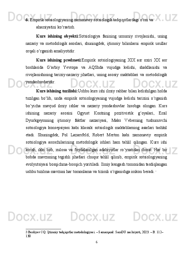 6.  Empirik sotsiologiyaning zamonaviy sotsiologik tadqiqotlardagi o rni va ʻ
ahamiyatini ko rsatish.	
ʻ
Kurs   ishining   obyekti: Sotsiologiya   fanining   umumiy   rivojlanishi,   uning
nazariy   va   metodologik   asoslari,   shuningdek,   ijtimoiy   bilimlarni   empirik   usullar
orqali o rganish amaliyotidir.	
ʻ
Kurs   ishining   predmeti: Empirik   sotsiologiyaning   XIX   asr   oxiri   XX   asr
boshlarida   G arbiy   Yevropa   va   AQShda   vujudga   kelishi,   shakllanishi   va	
ʻ
rivojlanishining   tarixiy-nazariy   jihatlari,   uning   asosiy   maktablari   va   metodologik
yondashuvlaridir.
Kurs ishining tuzilishi: Ushbu kurs ishi ilmiy rahbar bilan kelishilgan holda
tuzilgan   bo lib,   unda   empirik   sotsiologiyaning   vujudga   kelishi   tarixini   o rganish	
ʻ ʻ
bo yicha   mavjud   ilmiy   ishlar   va   nazariy   yondashuvlar   hisobga   olingan.   Kurs	
ʻ
ishining   nazariy   asosini   Ogyust   Kontning   pozitivistik   g oyalari,   Emil	
ʻ
Dyurkgeymning   ijtimoiy   faktlar   nazariyasi,   Maks   Veberning   tushunuvchi
sotsiologiya   konsepsiyasi   kabi   klassik   sotsiologik   maktablarning   asarlari   tashkil
etadi.   Shuningdek,   Pol   Lazarsfeld,   Robert   Merton   kabi   zamonaviy   empirik
sotsiologiya   asoschilarining   metodologik   ishlari   ham   tahlil   qilingan.   Kurs   ishi
kirish,   ikki   bob,   xulosa   va   foydalanilgan   adabiyotlar   ro yxatidan   iborat.   Har   bir	
ʻ
bobda   mavzuning   tegishli   jihatlari   chuqur   tahlil   qilinib,   empirik   sotsiologiyaning
evolyutsiyasi bosqichma-bosqich yoritiladi. Ilmiy kengash tomonidan tasdiqlangan
ushbu tuzilma mavzuni har tomonlama va tizimli o rganishga imkon beradi.	
ʻ   3
3  Berdiyev J.Q. Ijtimoiy tadqiqotlar metodologiyasi. – Samarqand: SamDU nashriyoti, 2023. – B. 112–
130
6 