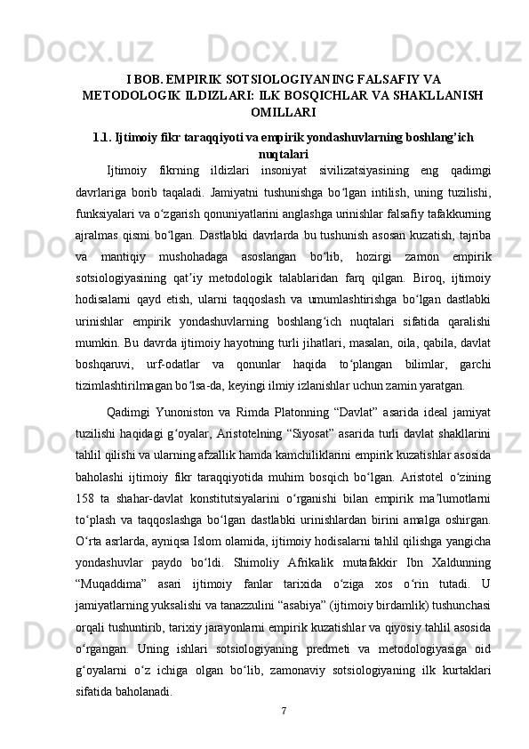 I BOB. EMPIRIK SOTSIOLOGIYANING FALSAFIY VA
METODOLOGIK ILDIZLARI: ILK BOSQICHLAR VA SHAKLLANISH
OMILLARI
1.1. Ijtimoiy fikr taraqqiyoti va empirik yondashuvlarning boshlang’ich
nuqtalari
Ijtimoiy   fikrning   ildizlari   insoniyat   sivilizatsiyasining   eng   qadimgi
davrlariga   borib   taqaladi.   Jamiyatni   tushunishga   bo lgan   intilish,   uning   tuzilishi,ʻ
funksiyalari va o zgarish qonuniyatlarini anglashga urinishlar falsafiy tafakkurning	
ʻ
ajralmas   qismi   bo lgan.   Dastlabki   davrlarda   bu  tushunish   asosan   kuzatish,   tajriba
ʻ
va   mantiqiy   mushohadaga   asoslangan   bo lib,   hozirgi   zamon   empirik	
ʻ
sotsiologiyasining   qat iy   metodologik   talablaridan   farq   qilgan.   Biroq,   ijtimoiy	
ʼ
hodisalarni   qayd   etish,   ularni   taqqoslash   va   umumlashtirishga   bo lgan   dastlabki	
ʻ
urinishlar   empirik   yondashuvlarning   boshlang ich   nuqtalari   sifatida   qaralishi	
ʻ
mumkin. Bu davrda ijtimoiy hayotning turli jihatlari, masalan, oila, qabila, davlat
boshqaruvi,   urf-odatlar   va   qonunlar   haqida   to plangan   bilimlar,   garchi	
ʻ
tizimlashtirilmagan bo lsa-da, keyingi ilmiy izlanishlar uchun zamin yaratgan.	
ʻ
Qadimgi   Yunoniston   va   Rimda   Platonning   “Davlat”   asarida   ideal   jamiyat
tuzilishi   haqidagi   g oyalar,  Aristotelning   “Siyosat”   asarida   turli   davlat   shakllarini	
ʻ
tahlil qilishi va ularning afzallik hamda kamchiliklarini empirik kuzatishlar asosida
baholashi   ijtimoiy   fikr   taraqqiyotida   muhim   bosqich   bo lgan.   Aristotel   o zining	
ʻ ʻ
158   ta   shahar-davlat   konstitutsiyalarini   o rganishi   bilan   empirik   ma lumotlarni	
ʻ ʼ
to plash   va   taqqoslashga   bo lgan   dastlabki   urinishlardan   birini   amalga   oshirgan.	
ʻ ʻ
O rta asrlarda, ayniqsa Islom olamida, ijtimoiy hodisalarni tahlil qilishga yangicha
ʻ
yondashuvlar   paydo   bo ldi.   Shimoliy   Afrikalik   mutafakkir   Ibn   Xaldunning	
ʻ
“Muqaddima”   asari   ijtimoiy   fanlar   tarixida   o ziga   xos   o rin   tutadi.   U	
ʻ ʻ
jamiyatlarning yuksalishi va tanazzulini “asabiya” (ijtimoiy birdamlik) tushunchasi
orqali tushuntirib, tarixiy jarayonlarni empirik kuzatishlar va qiyosiy tahlil asosida
o rgangan.   Uning   ishlari   sotsiologiyaning   predmeti   va   metodologiyasiga   oid	
ʻ
g oyalarni   o z   ichiga   olgan   bo lib,   zamonaviy   sotsiologiyaning   ilk   kurtaklari
ʻ ʻ ʻ
sifatida baholanadi.
7 