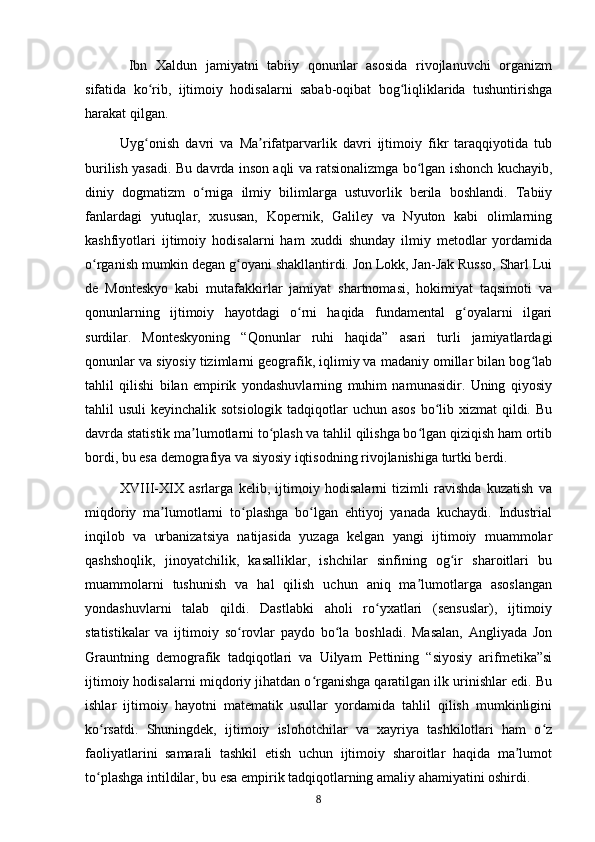   Ibn   Xaldun   jamiyatni   tabiiy   qonunlar   asosida   rivojlanuvchi   organizm
sifatida   ko rib,   ijtimoiy   hodisalarni   sabab-oqibat   bog liqliklarida   tushuntirishgaʻ ʻ
harakat qilgan.
Uyg onish   davri   va   Ma rifatparvarlik   davri   ijtimoiy   fikr   taraqqiyotida   tub
ʻ ʼ
burilish yasadi. Bu davrda inson aqli va ratsionalizmga bo lgan ishonch kuchayib,	
ʻ
diniy   dogmatizm   o rniga   ilmiy   bilimlarga   ustuvorlik   berila   boshlandi.   Tabiiy	
ʻ
fanlardagi   yutuqlar,   xususan,   Kopernik,   Galiley   va   Nyuton   kabi   olimlarning
kashfiyotlari   ijtimoiy   hodisalarni   ham   xuddi   shunday   ilmiy   metodlar   yordamida
o rganish mumkin degan g oyani shakllantirdi. Jon Lokk, Jan-Jak Russo, Sharl Lui	
ʻ ʻ
de   Monteskyo   kabi   mutafakkirlar   jamiyat   shartnomasi,   hokimiyat   taqsimoti   va
qonunlarning   ijtimoiy   hayotdagi   o rni   haqida   fundamental   g oyalarni   ilgari	
ʻ ʻ
surdilar.   Monteskyoning   “Qonunlar   ruhi   haqida”   asari   turli   jamiyatlardagi
qonunlar va siyosiy tizimlarni geografik, iqlimiy va madaniy omillar bilan bog lab	
ʻ
tahlil   qilishi   bilan   empirik   yondashuvlarning   muhim   namunasidir.   Uning   qiyosiy
tahlil usuli  keyinchalik sotsiologik tadqiqotlar  uchun asos bo lib xizmat  qildi. Bu	
ʻ
davrda statistik ma lumotlarni to plash va tahlil qilishga bo lgan qiziqish ham ortib	
ʼ ʻ ʻ
bordi, bu esa demografiya va siyosiy iqtisodning rivojlanishiga turtki berdi.
XVIII-XIX   asrlarga   kelib,   ijtimoiy   hodisalarni   tizimli   ravishda   kuzatish   va
miqdoriy   ma lumotlarni   to plashga   bo lgan   ehtiyoj   yanada   kuchaydi.   Industrial	
ʼ ʻ ʻ
inqilob   va   urbanizatsiya   natijasida   yuzaga   kelgan   yangi   ijtimoiy   muammolar
qashshoqlik,   jinoyatchilik,   kasalliklar,   ishchilar   sinfining   og ir   sharoitlari   bu	
ʻ
muammolarni   tushunish   va   hal   qilish   uchun   aniq   ma lumotlarga   asoslangan	
ʼ
yondashuvlarni   talab   qildi.   Dastlabki   aholi   ro yxatlari   (sensuslar),   ijtimoiy	
ʻ
statistikalar   va   ijtimoiy   so rovlar   paydo   bo la   boshladi.   Masalan,   Angliyada   Jon	
ʻ ʻ
Grauntning   demografik   tadqiqotlari   va   Uilyam   Pettining   “siyosiy   arifmetika”si
ijtimoiy hodisalarni miqdoriy jihatdan o rganishga qaratilgan ilk urinishlar edi. Bu	
ʻ
ishlar   ijtimoiy   hayotni   matematik   usullar   yordamida   tahlil   qilish   mumkinligini
ko rsatdi.   Shuningdek,   ijtimoiy   islohotchilar   va   xayriya   tashkilotlari   ham   o z	
ʻ ʻ
faoliyatlarini   samarali   tashkil   etish   uchun   ijtimoiy   sharoitlar   haqida   ma lumot	
ʼ
to plashga intildilar, bu esa empirik tadqiqotlarning amaliy ahamiyatini oshirdi.	
ʻ
8 