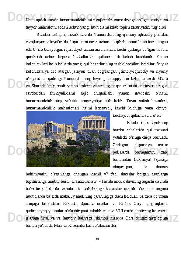Shuningdek, savdo-hunarmandchilikni rivojlanishi xomashyoga bo‘lgan ehtiyoj va
tayyor mahsulotni sotish uchun yangi hududlami izlab topish zaruriyatini tug‘dirdi.
Bundan   tashqari,   arxaik   davrda   Yunonistonning   ijtimoiy-iqtisodiy   jihatdan
rivojlangan viloyatlarida fiiqarolami qarzi uchun qulqilish qonun bilan taqiqlangan
edi. 0 ‘sib borayotgan iqtisodiyot uchun arzon ishchi kuchi qullaiga bo‘lgan talabni
qondirish   uchun   begona   hududlardan   qullami   olib   kelish   boshlandi.   Yunon
kolonist- lari ko‘p hollarda yangi qul bozorlarining tashkilotchilari boidilar. Buyuk
kolonizatsiya   deb   atalgan   jarayon   bilan   bog‘langan   ijtimoiy-iqtisodiy   va   siyosiy
o‘zgarishlar   qadimgi   Yunonistonning   keyingi   taraqqiyotini   belgilab   berdi.   G‘arb
va   Sharqda   ko‘p   sonli   yunon   kolonniyalarining   barpo   qilinishi,   o‘rtayer   dengizi
savdosidan   fmikiyaliklami   siqib   chiqarilishi,   yunon   savdosini   o‘sishi,
hunarmandchilikning   yuksak   taraqqiyotiga   olib   keldi.   Tovar   sotish   bozorlari,
hunarmandchilik   mahsulotlari   hajmi   kengaydi,   ishchi   kuchiga   yana   ehtiyoj
kuchayib, qullami soni o‘sdi.
  Ellada   iqtisodiyotining
barcha   sohalarida   qul   mehnati
yetakchi o‘ringa chiqa boshladi.
Zodagon   oligarxiya   ayrim
polislarda   boshqamvni   xalq
tomonidan   hokimiyat   tepasiga
chiqarilgan,   o‘z   shaxsiy
hokimiyatini   o‘rganishga   erishgan   kuchli   v?   faol   shaxslar   boigan   tiranlarga
topshirishga majbur boidi. Eramizdan aw. VI asrda arxaik davming tugashi davrida
ba’zi   bir   polislarda   demokratik   qurilishning   ilk   asoslari   qurildi.   Yunonlar   begona
hududlarda ba’zida mahalliy aholining qarshiligiga duch keldilar, ba’zida do‘stona
aloqaga   kirishdilar.   Kiklada,   Sporada   orollari   va   Kichik   Osiyo   qirg‘oqlarini
qadimdayoq yunonlar o‘zlashtirgani sababli er. aw. VIII asrda aholining ko‘chishi
g‘arbga   Sitsiliya   va   Janubiy   Italiyaga,   shimoli   sharqda   Qora   dengiz   qirg‘og‘iga
tomon yo‘naldi. Misr va Kirenaika ham o‘zlashtirildi. 
10 