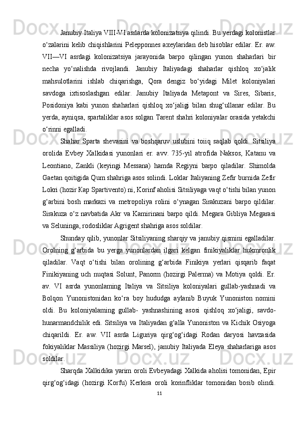 Janubiy Italiya VIII-VI asrlarda kolonizatsiya qilindi. Bu yerdagi kolonistlar
o‘zalarini kelib chiqishlarini Pelepponnes axeylaridan deb hisoblar edilar. Er. aw.
VII—VI   asrdagi   kolonizatsiya   jarayonida   barpo   qilingan   yunon   shaharlari   bir
necha   yo‘nalishda   rivojlandi.   Janubiy   Italiyadagi   shaharlar   qishloq   xo‘jalik
mahsulotlarini   ishlab   chiqarishga,   Qora   dengiz   bo‘yidagi   Milet   koloniyalari
savdoga   ixtisoslashgan   edilar.   Janubiy   Italiyada   Metapont   va   Sires,   Sibaris,
Posidoniya   kabi   yunon   shaharlari   qishloq   xo‘jaligi   bilan   shug‘ullanar   edilar.   Bu
yerda, ayniqsa, spartaliklar asos solgan Tarent shahri koloniyalar orasida yetakchi
o‘rinni egalladi. 
Shahar   Sparta   shevasini   va   boshqaruv   uslubini   toiiq   saqlab   qoldi.   Sitsiliya
orolida   Evbey   Xalkidasi   yunonlari   er.   avv.   735-yil   atrofida   Naksos,   Katanu   va
Leontiano,   Zankli   (keyingi   Messana)   hamda   Regiyni   barpo   qiladilar.   Shimolda
Gaetan qoitigida Qum shahriga asos solindi. Loklar Italiyaning Zefir burnida Zefir
Lokri (hozir Кар Spartivento) ni, Korinf aholisi Sitsiliyaga vaqt o‘tishi bilan yunon
g‘arbini   bosh   markazi   va   metropoliya   rolini   o‘ynagan   Sirakuzani   barpo   qildilar.
Sirakuza  o‘z navbatida  Akr  va  Kamirinani  barpo qildi.  Megara  Gibliya Megarasi
va Seluninga, rodosliklar Agrigent shahriga asos soldilar. 
Shunday qilib, yunonlar Sitsiliyaning sharqiy va janubiy qismini egalladilar.
Orolning   g‘arbida   bu   yerga   yunonlardan   ilgari   kelgan   finikiyaliklar   hukmronlik
qiladilar.   Vaqt   o‘tishi   bilan   orolining   g‘arbida   Finikiya   yerlari   qisqarib   faqat
Finikiyaning   uch   nuqtasi   Solunt,   Panorm   (hozirgi   Palerma)   va   Motiya   qoldi.   Er.
av.   VI   asrda   yunonlaming   Italiya   va   Sitsiliya   koloniyalari   gullab-yashnadi   va
Bolqon   Yunonistonidan   ko‘ra   boy   hududga   aylanib   Buyuk   Yunoniston   nomini
oldi.   Bu   koloniyalaming   gullab-   yashnashining   asosi   qishloq   xo‘jaligi,   savdo-
hunarmandchilik edi. Sitsiliya va Italiyadan g‘alla Yunoniston va Kichik Osiyoga
chiqarildi.   Er.   aw.   VII   asrda   Liguriya   qirg‘og‘idagi   Rodan   daryosi   havzasida
fokiyaliklar   Massiliya   (hozirgi   Marsel),   janubiy   Italiyada   Eleya   shaharlariga   asos
soldilar. 
Sharqda Xalkidika yarim oroli Evbeyadagi Xalkida aholisi tomonidan, Epir
qirg‘og‘idagi   (hozirgi   Korfu)   Kerkira   oroli   korinfliklar   tomonidan   bosib   olindi.
11 