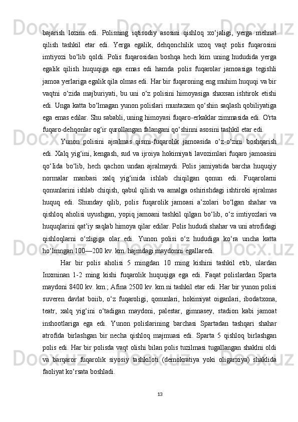 bajarish   lozim   edi.   Polisning   iqtisodiy   asosini   qishloq   xo‘jaligi,   yerga   mehnat
qilish   tashkil   etar   edi.   Yerga   egalik,   dehqonchilik   uzoq   vaqt   polis   fuqarosini
imtiyozi   bo‘lib   qoldi.   Polis   fuqarosidan   boshqa   hech   kim   uning   hududida   yerga
egalik   qilish   huquqiga   ega   emas   edi   hamda   polis   fuqarolar   jamoasiga   tegishli
jamoa yerlariga egalik qila olmas edi. Har bir fuqaroning eng muhim huquqi va bir
vaqtni   o‘zida   majburiyati,   bu   uni   o‘z   polisini   himoyasiga   shaxsan   ishtirok   etishi
edi. Unga katta bo‘lmagan yunon polislari muntazam qo‘shin saqlash qobiliyatiga
ega emas edilar. Shu sababli, uning himoyasi fuqaro-erkaklar zimmasida edi. O'rta
fuqaro-dehqonlar og‘ir qurollangan falangani qo‘shinni asosini tashkil etar edi. 
Yunon   polisini   ajralmas   qismi-fuqarolik   jamoasida   o‘z-o‘zini   boshqarish
edi. Xalq yig‘ini, kengash, sud va ijroiya hokimiyati lavozimlari fuqaro jamoasini
qo‘Iida   bo‘lib,   hech   qachon   undan   ajralmaydi.   Polis   jamiyatida   barcha   huquqiy
normalar   manbasi   xalq   yig‘inida   ishlab   chiqilgan   qonun   edi.   Fuqarolarni
qonunlarini   ishlab   chiqish,   qabul   qilish   va   amalga   oshirishdagi   ishtiroki   ajralmas
huquq   edi.   Shunday   qilib,   polis   fuqarolik   jamoasi   a’zolari   bo‘lgan   shahar   va
qishloq   aholisi   uyushgan,   yopiq   jamoani   tashkil   qilgan   bo‘lib,   o‘z   imtiyozlari   va
huquqlarini qat’iy saqlab himoya qilar edilar. Polis hududi shahar va uni atrofidagi
qishloqlarni   o‘zligiga   olar   edi.   Yunon   polisi   o‘z   hududiga   ko‘ra   uncha   katta
ho‘lmngan 100—200 kv. km. hajmdagi maydonni egallaredi. 
Har   bir   polis   aholisi   5   mingdan   10   ming   kishini   tashkil   etib,   ulardan
Inxminan   1-2   ming   kishi   fuqarolik   huquqiga   ega   edi.   Faqat   polislardan   Sparta
maydoni 8400 kv. km.; Afina 2500 kv. km.ni tashkil etar edi. Har bir yunon polisi
suveren   davlat   boiib,   o‘z   fuqaroligi,   qonunlari,   hokimiyat   oiganlari,   ibodatxona,
teatr,   xalq   yig‘ini   o‘tadigan   maydoni,   palestar,   gimnasey,   stadion   kabi   jamoat
inshootlariga   ega   edi.   Yunon   polislarining   barchasi   Spartadan   tashqari   shahar
atrofida   birlashgan   bir   necha   qishloq   majmuasi   edi.   Sparta   5   qishloq   birlashgan
polis edi. Har bir polisda vaqt olishi bilan polis tuzilmasi tugallangan shaklni oldi
va   barqaror   fuqarolik   siyosiy   tashkiloti   (demokratiya   yoki   oligarxiya)   shaklida
faoliyat ko‘rsata boshladi.
13 