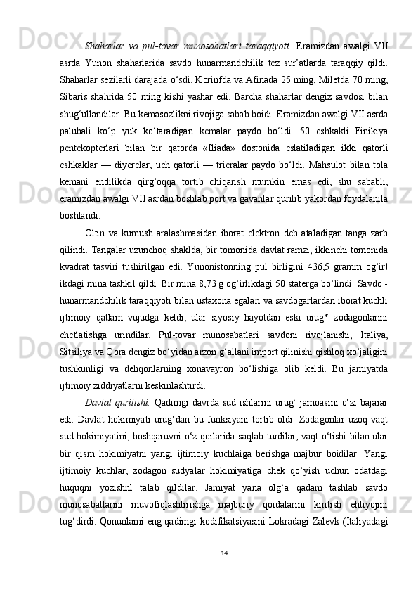 Shaharlar   va   pul-tovar   munosabatlari   taraqqiyoti.   Eramizdan   awalgi   VII
asrda   Yunon   shaharlarida   savdo   hunarmandchilik   tez   sur’atlarda   taraqqiy   qildi.
Shaharlar sezilarli darajada o‘sdi. Korinfda va Afinada 25 ming, Miletda 70 ming,
Sibaris   shahrida   50   ming   kishi   yashar   edi.  Barcha   shaharlar   dengiz   savdosi   bilan
shug‘ullandilar. Bu kemasozlikni rivojiga sabab boidi. Eramizdan awalgi VII asrda
palubali   ko‘p   yuk   ko‘taradigan   kemalar   paydo   bo‘ldi.   50   eshkakli   Finikiya
pentekopterlari   bilan   bir   qatorda   «Iliada»   dostonida   eslatiladigan   ikki   qatorli
eshkaklar   —   diyerelar,   uch   qatorli   —   trieralar   paydo   bo‘ldi.   Mahsulot   bilan   tola
kemani   endilikda   qirg‘oqqa   tortib   chiqarish   mumkin   emas   edi,   shu   sababli,
eramizdan awalgi VII asrdan boshlab port va gavanlar qurilib yakordan foydalanila
boshlandi. 
Oltin   va   kumush   aralashmasidan   iborat   elektron   deb   ataladigan   tanga   zarb
qilindi. Tangalar uzunchoq shaklda, bir tomonida davlat ramzi, ikkinchi tomonida
kvadrat   tasviri   tushirilgan   edi.   Yunonistonning   pul   birligini   436,5   gramm   og‘ir!
ikdagi mina tashkil qildi. Bir mina 8,73 g og‘irlikdagi 50 staterga bo‘lindi. Savdo -
hunarmandchilik taraqqiyoti bilan ustaxona egalari va savdogarlardan iborat kuchli
ijtimoiy   qatlam   vujudga   keldi,   ular   siyosiy   hayotdan   eski   urug*   zodagonlarini
chetlatishga   urindilar.   Pul-tovar   munosabatlari   savdoni   rivojlanishi,   Italiya,
Sitsiliya va Qora dengiz bo‘yidan arzon g‘allani import qilinishi qishloq xo‘jaligini
tushkunligi   va   dehqonlarning   xonavayron   bo‘lishiga   olib   keldi.   Bu   jamiyatda
ijtimoiy ziddiyatlarni keskinlashtirdi.
Davlat   qurilishi.   Qadimgi   davrda  sud  ishlarini  urug‘  jamoasini   o‘zi  bajarar
edi.   Davlat   hokimiyati   urug‘dan   bu   funksiyani   tortib   oldi.   Zodagonlar   uzoq   vaqt
sud hokimiyatini, boshqaruvni o‘z qoilarida saqlab turdilar, vaqt o‘tishi bilan ular
bir   qism   hokimiyatni   yangi   ijtimoiy   kuchlaiga   berishga   majbur   boidilar.   Yangi
ijtimoiy   kuchlar,   zodagon   sudyalar   hokimiyatiga   chek   qo‘yish   uchun   odatdagi
huquqni   yozishnl   talab   qildilar.   Jamiyat   yana   olg‘a   qadam   tashlab   savdo
munosabatlarini   muvofiqlashtirishga   majburiy   qoidalarini   kiritish   ehtiyojini
tug‘dirdi. Qonunlami eng qadimgi kodifikatsiyasini Lokradagi Zalevk (Italiyadagi
14 