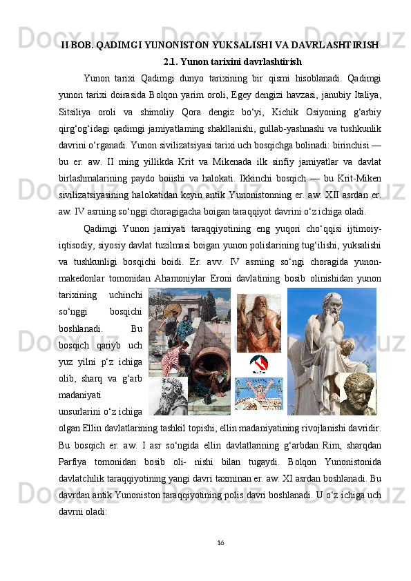 II BOB. QADIMGI YUNONISTON YUKSALISHI VA DAVRLASHTIRISH
2.1. Yunon tarixini davrlashtirish
Yunon   tarixi   Qadimgi   dunyo   tarixining   bir   qismi   hisoblanadi.   Qadimgi
yunon   tarixi   doirasida   Bolqon   yarim   oroli,   Egey   dengizi   havzasi,   janubiy   Italiya,
Sitsiliya   oroli   va   shimoliy   Qora   dengiz   bo‘yi,   Kichik   Osiyoning   g‘arbiy
qirg‘og‘idagi  qadimgi  jamiyatlaming shakllanishi,  gullab-yashnashi  va tushkunlik
davrini o‘rganadi. Yunon sivilizatsiyasi tarixi uch bosqichga bolinadi: birinchisi —
bu   er.   aw.   II   ming   yillikda   Krit   va   Mikenada   ilk   sinfiy   jamiyatlar   va   davlat
birlashmalarining   paydo   boiishi   va   halokati.   Ikkinchi   bosqich   —   bu   Krit-Miken
sivilizatsiyasining   halokatidan   keyin   antik   Yunonistonning   er.   aw.   XII   asrdan   er.
aw. IV asrning so‘nggi choragigacha boigan taraqqiyot davrini o‘z ichiga oladi.  
Qadimgi   Yunon   jamiyati   taraqqiyotining   eng   yuqori   cho‘qqisi   ijtimoiy-
iqtisodiy, siyosiy davlat tuzilmasi boigan yunon polislarining tug‘ilishi, yuksalishi
va   tushkunligi   bosqichi   boidi.   Er.   avv.   IV   asrning   so‘ngi   choragida   yunon-
makedonlar   tomonidan   Ahamoniylar   Eroni   davlatining   bosib   olinishidan   yunon
tarixining   uchinchi
so‘nggi   bosqichi
boshlanadi.   Bu
bosqich   qariyb   uch
yuz   yilni   p‘z   ichiga
olib,   sharq   va   g‘arb
madaniyati
unsurlarini o‘z ichiga
olgan Ellin davlatlarining tashkil topishi, ellin madaniyatining rivojlanishi davridir.
Bu   bosqich   er.   aw.   I   asr   so‘ngida   ellin   davlatlarining   g‘arbdan   Rim,   sharqdan
Parfiya   tomonidan   bosib   oli-   nishi   bilan   tugaydi.   Bolqon   Yunonistonida
davlatchilik taraqqiyotining yangi davri taxminan er. aw. XI asrdan boshlanadi. Bu
davrdan antik Yunoniston taraqqiyotining polis davri boshlanadi. U o‘z ichiga uch
davrni oladi: 
16 