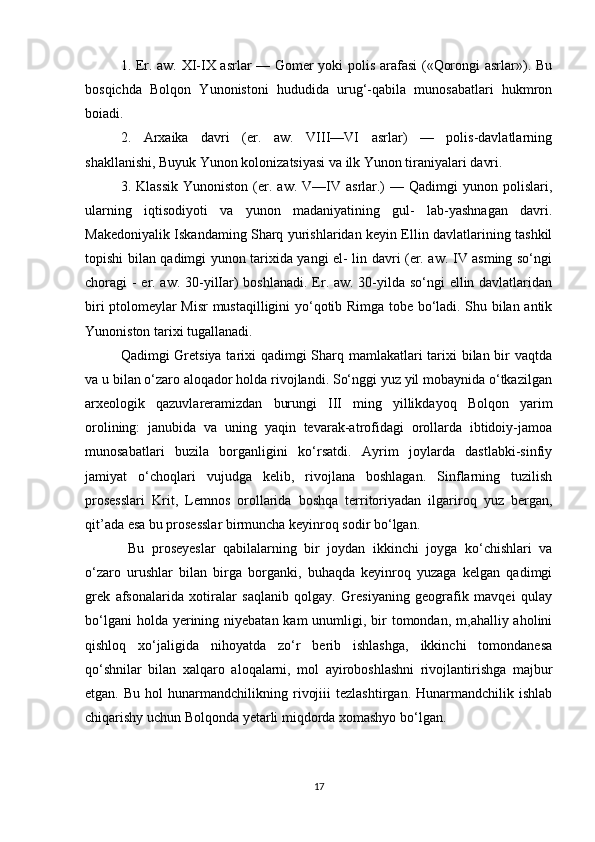 1. Er. aw. XI-IX asrlar — Gomer yoki polis arafasi  («Qorongi asrlar»). Bu
bosqichda   Bolqon   Yunonistoni   hududida   urug‘-qabila   munosabatlari   hukmron
boiadi. 
2.   Arxaika   davri   (er.   aw.   VIII—VI   asrlar)   —   polis-davlatlarning
shakllanishi, Buyuk Yunon kolonizatsiyasi va ilk Yunon tiraniyalari davri.
3.  Klassik   Yunoniston  (er.  aw.  V—IV  asrlar.)  —  Qadimgi  yunon  polislari,
ularning   iqtisodiyoti   va   yunon   madaniyatining   gul-   lab-yashnagan   davri.
Makedoniyalik Iskandaming Sharq yurishlaridan keyin Ellin davlatlarining tashkil
topishi bilan qadimgi yunon tarixida yangi el- lin davri (er. aw. IV asming so‘ngi
choragi - er. aw. 30-yilIar) boshlanadi. Er. aw. 30-yilda so‘ngi  ellin davlatlaridan
biri ptolomeylar Misr mustaqilligini yo‘qotib Rimga tobe bo‘ladi. Shu bilan antik
Yunoniston tarixi tugallanadi.
Qadimgi Gretsiya  tarixi qadimgi Sharq mamlakatlari tarixi  bilan bir vaqtda
va u bilan o‘zaro aloqador holda rivojlandi. So‘nggi yuz yil mobaynida o‘tkazilgan
arxeologik   qazuvlareramizdan   burungi   III   ming   yillikdayoq   Bolqon   yarim
orolining:   janubida   va   uning   yaqin   tevarak-atrofidagi   orollarda   ibtidoiy-jamoa
munosabatlari   buzila   borganligini   ko‘rsatdi.   Ayrim   joylarda   dastlabki-sinfiy
jamiyat   o‘choqlari   vujudga   kelib,   rivojlana   boshlagan.   Sinflarning   tuzilish
prosesslari   Krit,   Lemnos   orollarida   boshqa   territoriyadan   ilgariroq   yuz   bergan,
qit’ada esa bu prosesslar birmuncha keyinroq sodir bo‘lgan.
  Bu   proseyeslar   qabilalarning   bir   joydan   ikkinchi   joyga   ko‘chishlari   va
o‘zaro   urushlar   bilan   birga   borganki,   buhaqda   keyinroq   yuzaga   kelgan   qadimgi
grek   afsonalarida   xotiralar   saqlanib   qolgay.   Gresiyaning   geografik   mavqei   qulay
bo‘lgani  holda yerining niyebatan kam  unumligi, bir  tomondan,  m,ahalliy aholini
qishloq   xo‘jaligida   nihoyatda   zo‘r   berib   ishlashga,   ikkinchi   tomondanesa
qo‘shnilar   bilan   xalqaro   aloqalarni,   mol   ayiroboshlashni   rivojlantirishga   majbur
etgan.   Bu  hol   hunarmandchilikning  rivojiii   tezlashtirgan.   Hunarmandchilik   ishlab
chiqarishy uchun Bolqonda yetarli miqdorda xomashyo bo‘lgan.
17 