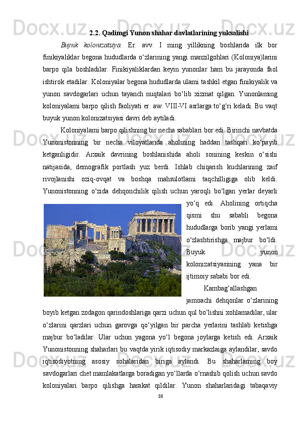 2.2. Qadimgi Yunon shahar davlatlarining yuksalishi
Buyuk   kolonizatsiya.   Er.   avv.   I   ming   yillikning   boshlarida   ilk   bor
finikiyaliklar  begona  hududlarda o‘zlarining yangi   manzilgohlari   (Koloniya)larini
barpo   qila   boshladilar.   Finikiyaliklardan   keyin   yunonlar   ham   bu   jarayonda   faol
ishtirok etadilar. Koloniyalar begona hududlarda ulami tashkil etgan finikiyalik va
yunon   savdogarlari   uchun   tayanch   nuqtalari   bo‘lib   xizmat   qilgan.   Yunonlaming
koloniyalami barpo qilish faoliyati er. aw. VIII-VI asrlarga to‘g‘ri keladi. Bu vaqt
buyuk yunon kolonizatsiyasi davri deb aytiladi. 
Koloniyalami barpo qilishning bir necha sabablari bor edi. Birinchi navbatda
Yunonistonning   bir   necha   viloyatlarida   aholining   haddan   tashqari   ko‘payib
ketganligidir.   Arxaik   davrining   boshlanishida   aholi   sonining   keskin   o‘sishi
natijasida,   demografik   portlash   yuz   berdi.   Ishlab   chiqarish   kuchlarining   zaif
rivojlanishi   oziq-ovqat   va   boshqa   mahsulotlami   taqchilligiga   olib   keldi.
Yunonistonning   o‘zida   dehqonchilik   qilish   uchun   yaroqli   bo‘lgan   yerlar   deyarli
yo‘q   edi.   Aholining   ortiqcha
qismi   shu   sababli   begona
hududlarga   borib   yangi   yerlami
o‘zlashtirishga   majbur   bo‘ldi.
Buyuk   yunon
kolonizatsiyasining   yana   bir
ijtimoiy sababi bor edi. 
Kambag‘allashgan
jamoachi   dehqonlar   o‘zlarining
boyib ketgan zodagon qarindoshlariga qarzi uchun qul bo‘lishni xohlamadilar, ular
o‘zlarini   qarzlari   uchun   garovga   qo‘yilgan   bir   parcha   yerlarini   tashlab   ketishga
majbur   bo‘ladilar.   Ular   uchun   yagona   yo‘l   begona   joylarga   ketish   edi.   Arxaik
Yunonistonning shaharlari bu vaqtda yirik iqtisodiy markazlaiga aylandilar, savdo
iqtisodiyotning   asosiy   sohalaridan   biriga   aylandi.   Bu   shaharlaming   boy
savdogarlari chet mamlakatlarga boradigan yo‘llarda o‘rnashib qolish uchun savdo
koloniyalari   barpo   qilishga   harakat   qildilar.   Yunon   shaharlaridagi   tabaqaviy
18 