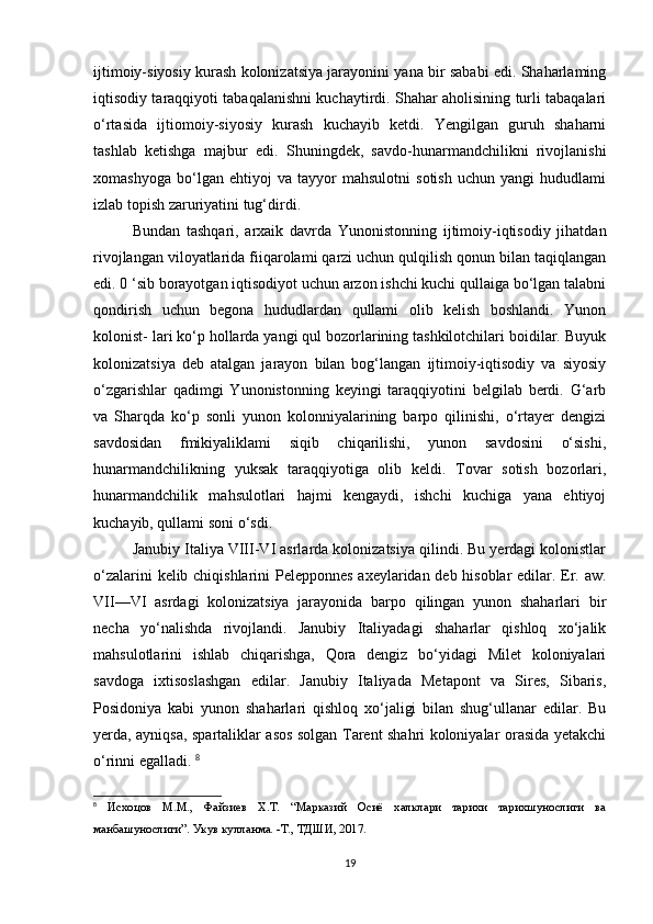 ijtimoiy-siyosiy kurash kolonizatsiya jarayonini yana bir sababi edi. Shaharlaming
iqtisodiy taraqqiyoti tabaqalanishni kuchaytirdi. Shahar aholisining turli tabaqalari
o‘rtasida   ijtiomoiy-siyosiy   kurash   kuchayib   ketdi.   Yengilgan   guruh   shaharni
tashlab   ketishga   majbur   edi.   Shuningdek,   savdo-hunarmandchilikni   rivojlanishi
xomashyoga   bo‘lgan   ehtiyoj   va   tayyor   mahsulotni   sotish   uchun   yangi   hududlami
izlab topish zaruriyatini tug‘dirdi. 
Bundan   tashqari,   arxaik   davrda   Yunonistonning   ijtimoiy-iqtisodiy   jihatdan
rivojlangan viloyatlarida fiiqarolami qarzi uchun qulqilish qonun bilan taqiqlangan
edi. 0 ‘sib borayotgan iqtisodiyot uchun arzon ishchi kuchi qullaiga bo‘lgan talabni
qondirish   uchun   begona   hududlardan   qullami   olib   kelish   boshlandi.   Yunon
kolonist- lari ko‘p hollarda yangi qul bozorlarining tashkilotchilari boidilar. Buyuk
kolonizatsiya   deb   atalgan   jarayon   bilan   bog‘langan   ijtimoiy-iqtisodiy   va   siyosiy
o‘zgarishlar   qadimgi   Yunonistonning   keyingi   taraqqiyotini   belgilab   berdi.   G‘arb
va   Sharqda   ko‘p   sonli   yunon   kolonniyalarining   barpo   qilinishi,   o‘rtayer   dengizi
savdosidan   fmikiyaliklami   siqib   chiqarilishi,   yunon   savdosini   o‘sishi,
hunarmandchilikning   yuksak   taraqqiyotiga   olib   keldi.   Tovar   sotish   bozorlari,
hunarmandchilik   mahsulotlari   hajmi   kengaydi,   ishchi   kuchiga   yana   ehtiyoj
kuchayib, qullami soni o‘sdi.
Janubiy Italiya VIII-VI asrlarda kolonizatsiya qilindi. Bu yerdagi kolonistlar
o‘zalarini kelib chiqishlarini Pelepponnes axeylaridan deb hisoblar edilar. Er. aw.
VII—VI   asrdagi   kolonizatsiya   jarayonida   barpo   qilingan   yunon   shaharlari   bir
necha   yo‘nalishda   rivojlandi.   Janubiy   Italiyadagi   shaharlar   qishloq   xo‘jalik
mahsulotlarini   ishlab   chiqarishga,   Qora   dengiz   bo‘yidagi   Milet   koloniyalari
savdoga   ixtisoslashgan   edilar.   Janubiy   Italiyada   Metapont   va   Sires,   Sibaris,
Posidoniya   kabi   yunon   shaharlari   qishloq   xo‘jaligi   bilan   shug‘ullanar   edilar.   Bu
yerda, ayniqsa, spartaliklar asos solgan Tarent shahri koloniyalar orasida yetakchi
o‘rinni egalladi.  8
8
  Исхоцов   М.М.,   Файзиев   Х.Т.   “Марказий   Осиё   халклари   тарихи   тарихшунослиги   ва
манбашунослиги”. Укув кулланма. -Т., ТДШИ, 2017. 
19 