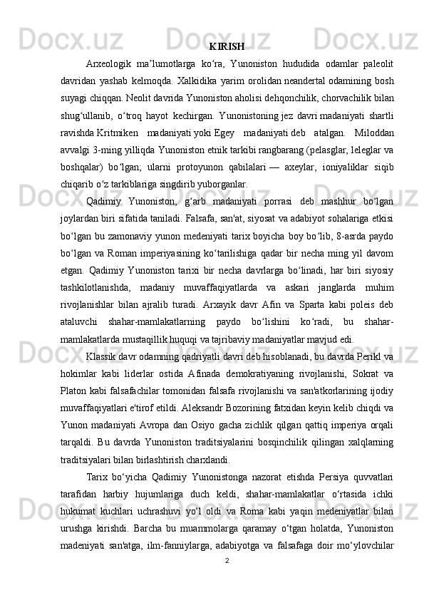 KIRISH
Arxeologik   ma lumotlarga   ko ra,   Yunoniston   hududida   odamlar   paleolitʼ ʻ
davridan   yashab   kelmoqda.   Xalkidika   yarim   orolidan   neandertal   odamining   bosh
suyagi chiqqan.   Neolit   davrida Yunoniston aholisi   dehqonchilik ,   chorvachilik   bilan
shug ullanib,   o troq   hayot   kechirgan.   Yunonistoning	
ʻ ʻ   jez   davri   madaniyati   shartli
ravishda   Kritmiken   madaniyati   yoki   Egey   madaniyati   deb   atalgan.   Miloddan
avvalgi 3-ming yilliqda Yunoniston etnik tarkibi rangbarang (pelasglar, leleglar va
boshqalar)   bo lgan;   ularni   protoyunon   qabilalari	
ʻ   —   axeylar,   ioniyaliklar   siqib
chiqarib o z tarkiblariga singdirib yuborganlar.	
ʻ  
Qadimiy   Yunoniston,   g arb   madaniyati   porrasi   deb   mashhur   bo lgan	
ʻ ʻ
joylardan biri sifatida taniladi. Falsafa, san'at, siyosat va adabiyot sohalariga etkisi
bo lgan bu zamonaviy  yunon medeniyati  tarix boyicha  boy bo lib, 8-asrda paydo	
ʻ ʻ
bo lgan   va   Roman   imperiyasining   ko tarilishiga   qadar   bir   necha   ming   yil   davom
ʻ ʻ
etgan.   Qadimiy   Yunoniston   tarixi   bir   necha   davrlarga   bo linadi,   har   biri   siyosiy	
ʻ
tashkilotlanishda,   madaniy   muvaffaqiyatlarda   va   askari   janglarda   muhim
rivojlanishlar   bilan   ajralib   turadi.   Arxayik   davr   Afin   va   Sparta   kabi   poleis   deb
ataluvchi   shahar-mamlakatlarning   paydo   bo lishini   ko radi,   bu   shahar-	
ʻ ʻ
mamlakatlarda mustaqillik huquqi va tajribaviy madaniyatlar mavjud edi.
Klassik davr odamning qadriyatli davri deb hisoblanadi, bu davrda Perikl va
hokimlar   kabi   liderlar   ostida   Afinada   demokratiyaning   rivojlanishi,   Sokrat   va
Platon kabi falsafachilar  tomonidan falsafa rivojlanishi  va san'atkorlarining ijodiy
muvaffaqiyatlari e'tirof etildi. Aleksandr Bozorining fatxidan keyin kelib chiqdi va
Yunon   madaniyati   Avropa   dan   Osiyo   gacha   zichlik   qilgan   qattiq   imperiya   orqali
tarqaldi.   Bu   davrda   Yunoniston   traditsiyalarini   bosqinchilik   qilingan   xalqlarning
traditsiyalari bilan birlashtirish charxlandi.
Tarix   bo‘yicha   Qadimiy   Yunonistonga   nazorat   etishda   Persiya   quvvatlari
tarafidan   harbiy   hujumlariga   duch   keldi,   shahar-mamlakatlar   o‘rtasida   ichki
hukumat   kuchlari   uchrashuvi   yo‘l   oldi   va   Roma   kabi   yaqin   medeniyatlar   bilan
urushga   kirishdi.   Barcha   bu   muammolarga   qaramay   o‘tgan   holatda,   Yunoniston
madeniyati   san'atga,   ilm-fanniylarga,   adabiyotga   va   falsafaga   doir   mo‘ylovchilar
2 