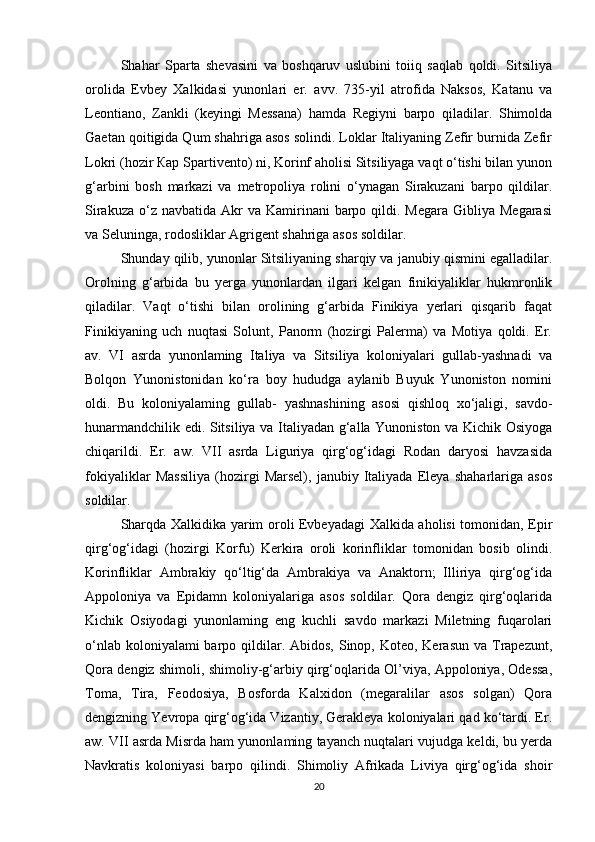 Shahar   Sparta   shevasini   va   boshqaruv   uslubini   toiiq   saqlab   qoldi.   Sitsiliya
orolida   Evbey   Xalkidasi   yunonlari   er.   avv.   735-yil   atrofida   Naksos,   Katanu   va
Leontiano,   Zankli   (keyingi   Messana)   hamda   Regiyni   barpo   qiladilar.   Shimolda
Gaetan qoitigida Qum shahriga asos solindi. Loklar Italiyaning Zefir burnida Zefir
Lokri (hozir Кар Spartivento) ni, Korinf aholisi Sitsiliyaga vaqt o‘tishi bilan yunon
g‘arbini   bosh   markazi   va   metropoliya   rolini   o‘ynagan   Sirakuzani   barpo   qildilar.
Sirakuza  o‘z navbatida  Akr  va  Kamirinani  barpo qildi.  Megara  Gibliya Megarasi
va Seluninga, rodosliklar Agrigent shahriga asos soldilar. 
Shunday qilib, yunonlar Sitsiliyaning sharqiy va janubiy qismini egalladilar.
Orolning   g‘arbida   bu   yerga   yunonlardan   ilgari   kelgan   finikiyaliklar   hukmronlik
qiladilar.   Vaqt   o‘tishi   bilan   orolining   g‘arbida   Finikiya   yerlari   qisqarib   faqat
Finikiyaning   uch   nuqtasi   Solunt,   Panorm   (hozirgi   Palerma)   va   Motiya   qoldi.   Er.
av.   VI   asrda   yunonlaming   Italiya   va   Sitsiliya   koloniyalari   gullab-yashnadi   va
Bolqon   Yunonistonidan   ko‘ra   boy   hududga   aylanib   Buyuk   Yunoniston   nomini
oldi.   Bu   koloniyalaming   gullab-   yashnashining   asosi   qishloq   xo‘jaligi,   savdo-
hunarmandchilik edi. Sitsiliya va Italiyadan g‘alla Yunoniston va Kichik Osiyoga
chiqarildi.   Er.   aw.   VII   asrda   Liguriya   qirg‘og‘idagi   Rodan   daryosi   havzasida
fokiyaliklar   Massiliya   (hozirgi   Marsel),   janubiy   Italiyada   Eleya   shaharlariga   asos
soldilar. 
Sharqda Xalkidika yarim oroli Evbeyadagi Xalkida aholisi tomonidan, Epir
qirg‘og‘idagi   (hozirgi   Korfu)   Kerkira   oroli   korinfliklar   tomonidan   bosib   olindi.
Korinfliklar   Ambrakiy   qo‘ltig‘da   Ambrakiya   va   Anaktorn;   Illiriya   qirg‘og‘ida
Appoloniya   va   Epidamn   koloniyalariga   asos   soldilar.   Qora   dengiz   qirg‘oqlarida
Kichik   Osiyodagi   yunonlaming   eng   kuchli   savdo   markazi   Miletning   fuqarolari
o‘nlab koloniyalami  barpo qildilar. Abidos, Sinop, Koteo, Kerasun va  Trapezunt,
Qora dengiz shimoli, shimoliy-g‘arbiy qirg‘oqlarida Ol’viya, Appoloniya, Odessa,
Toma,   Tira,   Feodosiya,   Bosforda   Kalxidon   (megaralilar   asos   solgan)   Qora
dengizning Yevropa qirg‘og‘ida Vizantiy, Gerakleya koloniyalari qad ko‘tardi. Er.
aw. VII asrda Misrda ham yunonlaming tayanch nuqtalari vujudga keldi, bu yerda
Navkratis   koloniyasi   barpo   qilindi.   Shimoliy   Afrikada   Liviya   qirg‘og‘ida   shoir
20 