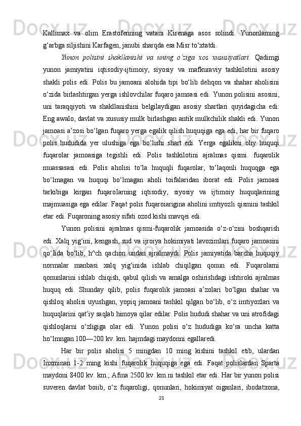 Kallimax   va   olim   Erastofenning   vatani   Kirenaga   asos   solindi.   Yunonlaming
g‘arbga siljishini Karfagen, janubi sharqda esa Misr to‘xtatdi.
Yunon   polisini   shakllanishi   va   uning   o‘ziga   xos   xususiyatlari.   Qadimgi
yunon   jamiyatini   iqtisodiy-ijtimoiy,   siyosiy   va   mafkuraviy   tashkilotini   asosiy
shakli   polis   edi.   Polis   bu   jamoani   alohida   tipi   bo‘lib   dehqon   va   shahar   aholisini
o‘zida birlashtirgan yerga ishlovchilar fuqaro jamoasi edi. Yunon polisini asosini,
uni   taraqqiyoti   va   shakllanishini   belgilaydigan   asosiy   shartlari   quyidagicha   edi:
Eng awalo, davlat va xususiy mulk birlashgan antik mulkchilik shakli edi. Yunon
jamoasi a’zosi bo‘lgan fuqaro yerga egalik qilish huquqiga ega edi, har bir fuqaro
polis   hududida   yer   ulushiga   ega   bo‘lishi   shart   edi.   Yerga   egalikni   oliy   huquqi
fuqarolar   jamoasiga   tegishli   edi.   Polis   tashkilotini   ajralmas   qismi.   fuqarolik
muassasasi   edi.   Polis   aholisi   to‘la   huquqli   fuqarolar,   to‘laqonli   huquqga   ega
bo‘lmagan   va   huquqi   bo‘lmagan   aholi   toifalaridan   iborat   edi.   Polis   jamoasi
tarkibiga   kirgan   fuqaroIarning   iqtisodiy,   siyosiy   va   ijtimoiy   huquqlarining
majmuasiga ega edilar. Faqat polis fuqaroiarigina aholini imtiyozli qismini tashkil
etar edi. Fuqaroning asosiy sifati ozod kishi mavqei edi. 
Yunon   polisini   ajralmas   qismi-fuqarolik   jamoasida   o‘z-o‘zini   boshqarish
edi. Xalq yig‘ini, kengash, sud va ijroiya hokimiyati lavozimlari fuqaro jamoasini
qo‘Iida   bo‘lib,   h^ch   qachon   undan   ajralmaydi.   Polis   jamiyatida   barcha   huquqiy
normalar   manbasi   xalq   yig‘inida   ishlab   chiqilgan   qonun   edi.   Fuqarolarni
qonunlarini   ishlab   chiqish,   qabul   qilish   va   amalga   oshirishdagi   ishtiroki   ajralmas
huquq   edi.   Shunday   qilib,   polis   fuqarolik   jamoasi   a’zolari   bo‘lgan   shahar   va
qishloq   aholisi   uyushgan,   yopiq   jamoani   tashkil   qilgan   bo‘lib,   o‘z   imtiyozlari   va
huquqlarini qat’iy saqlab himoya qilar edilar. Polis hududi shahar va uni atrofidagi
qishloqlarni   o‘zligiga   olar   edi.   Yunon   polisi   o‘z   hududiga   ko‘ra   uncha   katta
ho‘lmngan 100—200 kv. km. hajmdagi maydonni egallaredi. 
Har   bir   polis   aholisi   5   mingdan   10   ming   kishini   tashkil   etib,   ulardan
Inxminan   1-2   ming   kishi   fuqarolik   huquqiga   ega   edi.   Faqat   polislardan   Sparta
maydoni 8400 kv. km.; Afina 2500 kv. km.ni tashkil etar edi. Har bir yunon polisi
suveren   davlat   boiib,   o‘z   fuqaroligi,   qonunlari,   hokimiyat   oiganlari,   ibodatxona,
21 