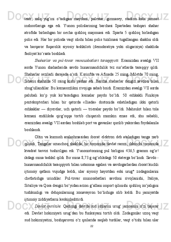 teatr,   xalq   yig‘ini   o‘tadigan   maydoni,   palestar,   gimnasey,   stadion   kabi   jamoat
inshootlariga   ega   edi.   Yunon   polislarining   barchasi   Spartadan   tashqari   shahar
atrofida   birlashgan   bir   necha   qishloq   majmuasi   edi.   Sparta   5   qishloq   birlashgan
polis edi. Har bir polisda vaqt olishi bilan polis tuzilmasi tugallangan shaklni oldi
va   barqaror   fuqarolik   siyosiy   tashkiloti   (demokratiya   yoki   oligarxiya)   shaklida
faoliyat ko‘rsata boshladi.
Shaharlar   va   pul-tovar   munosabatlari   taraqqiyoti.   Eramizdan   awalgi   VII
asrda   Yunon   shaharlarida   savdo   hunarmandchilik   tez   sur’atlarda   taraqqiy   qildi.
Shaharlar sezilarli darajada o‘sdi. Korinfda va Afinada 25 ming, Miletda 70 ming,
Sibaris   shahrida   50   ming   kishi   yashar   edi.  Barcha   shaharlar   dengiz   savdosi   bilan
shug‘ullandilar. Bu kemasozlikni rivojiga sabab boidi. Eramizdan awalgi VII asrda
palubali   ko‘p   yuk   ko‘taradigan   kemalar   paydo   bo‘ldi.   50   eshkakli   Finikiya
pentekopterlari   bilan   bir   qatorda   «Iliada»   dostonida   eslatiladigan   ikki   qatorli
eshkaklar   —   diyerelar,   uch   qatorli   —   trieralar   paydo   bo‘ldi.   Mahsulot   bilan   tola
kemani   endilikda   qirg‘oqqa   tortib   chiqarish   mumkin   emas   edi,   shu   sababli,
eramizdan awalgi VII asrdan boshlab port va gavanlar qurilib yakordan foydalanila
boshlandi. 
Oltin   va   kumush   aralashmasidan   iborat   elektron   deb   ataladigan   tanga   zarb
qilindi. Tangalar uzunchoq shaklda, bir tomonida davlat ramzi, ikkinchi tomonida
kvadrat   tasviri   tushirilgan   edi.   Yunonistonning   pul   birligini   436,5   gramm   og‘ir!
ikdagi mina tashkil qildi. Bir mina 8,73 g og‘irlikdagi 50 staterga bo‘lindi. Savdo -
hunarmandchilik taraqqiyoti bilan ustaxona egalari va savdogarlardan iborat kuchli
ijtimoiy   qatlam   vujudga   keldi,   ular   siyosiy   hayotdan   eski   urug*   zodagonlarini
chetlatishga   urindilar.   Pul-tovar   munosabatlari   savdoni   rivojlanishi,   Italiya,
Sitsiliya va Qora dengiz bo‘yidan arzon g‘allani import qilinishi qishloq xo‘jaligini
tushkunligi   va   dehqonlarning   xonavayron   bo‘lishiga   olib   keldi.   Bu   jamiyatda
ijtimoiy ziddiyatlarni keskinlashtirdi.
Davlat   qurilishi.   Qadimgi   davrda  sud  ishlarini  urug‘  jamoasini   o‘zi  bajarar
edi.   Davlat   hokimiyati   urug‘dan   bu   funksiyani   tortib   oldi.   Zodagonlar   uzoq   vaqt
sud hokimiyatini, boshqaruvni o‘z qoilarida saqlab turdilar, vaqt o‘tishi bilan ular
22 