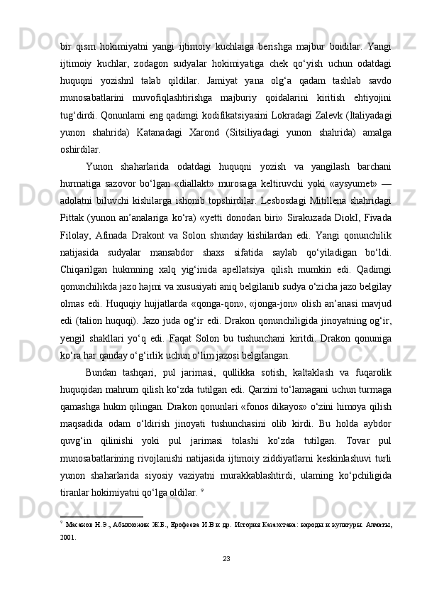 bir   qism   hokimiyatni   yangi   ijtimoiy   kuchlaiga   berishga   majbur   boidilar.   Yangi
ijtimoiy   kuchlar,   zodagon   sudyalar   hokimiyatiga   chek   qo‘yish   uchun   odatdagi
huquqni   yozishnl   talab   qildilar.   Jamiyat   yana   olg‘a   qadam   tashlab   savdo
munosabatlarini   muvofiqlashtirishga   majburiy   qoidalarini   kiritish   ehtiyojini
tug‘dirdi. Qonunlami eng qadimgi kodifikatsiyasini Lokradagi Zalevk (Italiyadagi
yunon   shahrida)   Katanadagi   Xarond   (Sitsiliyadagi   yunon   shahrida)   amalga
oshirdilar. 
Yunon   shaharlarida   odatdagi   huquqni   yozish   va   yangilash   barchani
hurmatiga   sazovor   bo‘lgan   «diallakt»   murosaga   keltiruvchi   yoki   «aysyumet»   —
adolatni   biluvchi   kishilarga   ishonib   topshirdilar.   Lesbosdagi   Mitillena   shahridagi
Pittak   (yunon   an’analariga   ko‘ra)   «yetti   donodan   biri»   Sirakuzada   DiokI,   Fivada
Filolay,   Afinada   Drakont   va   Solon   shunday   kishilardan   edi.   Yangi   qonunchilik
natijasida   sudyalar   mansabdor   shaxs   sifatida   saylab   qo‘yiladigan   bo‘ldi.
Chiqarilgan   hukmning   xalq   yig‘inida   apellatsiya   qilish   mumkin   edi.   Qadimgi
qonunchilikda jazo hajmi va xususiyati aniq belgilanib sudya o‘zicha jazo belgilay
olmas   edi.   Huquqiy   hujjatlarda   «qonga-qon»,   «jonga-jon»   olish   an’anasi   mavjud
edi  (talion huquqi). Jazo   juda og‘ir   edi. Drakon  qonunchiligida jinoyatning  og‘ir,
yengil   shakllari   yo‘q   edi.   Faqat   Solon   bu   tushunchani   kiritdi.   Drakon   qonuniga
ko‘ra har qanday o‘g‘irlik uchun o‘lim jazosi belgilangan. 
Bundan   tashqari,   pul   jarimasi,   qullikka   sotish,   kaltaklash   va   fuqarolik
huquqidan mahrum qilish ko‘zda tutilgan edi. Qarzini to‘lamagani uchun turmaga
qamashga hukm qilingan. Drakon qonunlari «fonos dikayos» o‘zini himoya qilish
maqsadida   odam   o‘ldirish   jinoyati   tushunchasini   olib   kirdi.   Bu   holda   aybdor
quvg‘in   qilinishi   yoki   pul   jarimasi   tolashi   ko‘zda   tutilgan.   Tovar   pul
munosabatlarining   rivojlanishi   natijasida   ijtimoiy   ziddiyatlarni   keskinlashuvi   turli
yunon   shaharlarida   siyosiy   vaziyatni   murakkablashtirdi,   ulaming   ko‘pchiligida
tiranlar hokimiyatni qo‘lga oldilar.  9
9
  Масанов   Н.Э.,   Абылхожин   Ж.Б.,   Ерофеева   И.В   и   др.   История   Казахстана:   народы   и   культуры.   Алматы,
2001. 
23 