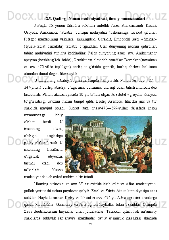 2.3. Qadimgi Yunon madaniyati va ijtimoiy munosabatlari
Falsafa.   Ilk   yunon   falsafasi   vakillari   miletlik   Fales,   Anaksimandr,   Kichik
Osiyolik   Anaksimon   tabiatni,   boriiqni   mohiyatini   tushunishga   harakat   qildilar.
Pifagor   maktabining   vakillari,   shuningdek,   Geraklit,   Empedokl   kabi   «fiziklar»
(fyuzis-tabiat   demakdir)   tabiatni   o‘rgandilar.   Ular   dunyoning   asosini   qidirdilar,
tabiat   mohiyatini   turlicha   izohladilar.   Fales   dunyoning   asosi   suv,   Aniksimandr
apeyron (boshlang‘ich ibtido), Geraklit esa olov deb qaradilar. Demokrit (taxminan
er.   aw.   470-yilda   tug‘ilgan)   borliq   to‘g‘risida   gapirib,   borliq   cheksiz   bo‘linma
atomdan iborat degan fikrni aytdi.
U dunyoning sababiy  bogianishi  haqida fikr  yuritdi. Platon (er. avv. 427—
347-yillar)   borliq,   abadiy,   o‘zgarmas,   boiinmas,   uni   aql   bilan   bilish   mumkin   deb
hisoblardi.   Platon   akademiyasida   20   yil   ta’lim   olgan   Arestotel   «g‘oyalar   dunyosi
to‘g‘risida»gi   ustozini   fikrini   tanqid   qildi.   Borliq   Arestotel   fikricha   jins   va   tur
shaklida   mavjud   boiadi.   Suqrot   (tax.   er.aw.470—399-yillar)   falsafada   inson
muammosiga   jiddiy
e’tibor   berdi.   U
insonning   o‘zini,
o‘zligini   anglashga
jiddiy   e’tibor   beradi.   U
insonning   falsafasini
o‘rganish   obyektini
tashkil   etadi   deb
ta’kidladi.   Yunon
madaniyatida uch avlod muhim o‘rin tutadi. 
Ularning birinchisi er. avv. VI asr oxirida kirib keldi va Afina madaniyatini
gullab-yashnashi uchun poydevor qo‘ydi. Esxil va Frinix Attika komidiyasiga asos
soldilar. Haykaltaroshlar Kritiy va Nesiot er.avv. 476-yil Afina agrosini tiranlarga
qarshi   kurashdilar.   Garmoniy   va   Aristogiton   haykallar   bilan   bezadilar.   Olimpda
Zevs   ibodatxonasini   haykallar   bilan   jihozladilar.   Tafakkur   qilish   hali   an’anaviy
shakllarda   oddiylik   (an’anaviy   shakllarda)   qat’iy   o‘smirlik   klassikasi   shaklida
25 