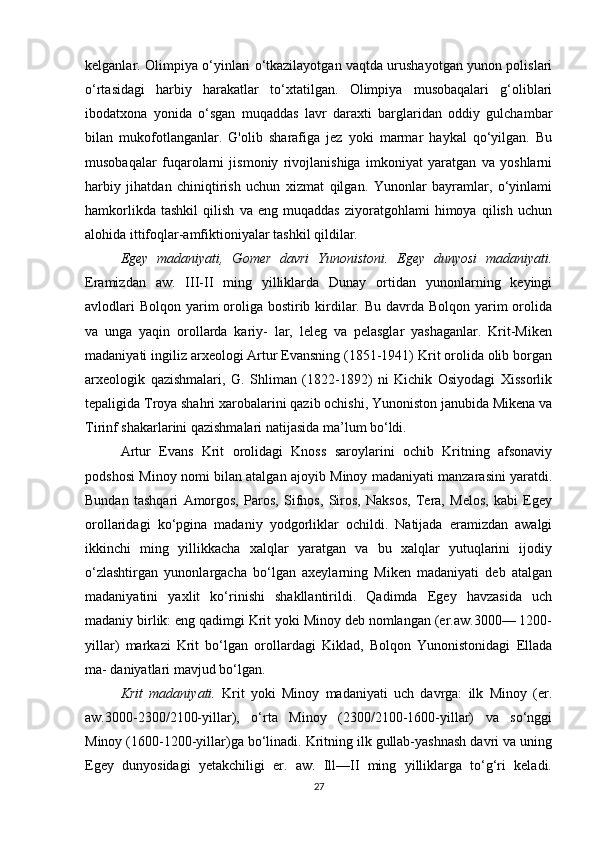 kelganlar. Olimpiya o‘yinlari o‘tkazilayotgan vaqtda urushayotgan yunon polislari
o‘rtasidagi   harbiy   harakatlar   to‘xtatilgan.   Olimpiya   musobaqalari   g‘oliblari
ibodatxona   yonida   o‘sgan   muqaddas   lavr   daraxti   barglaridan   oddiy   gulchambar
bilan   mukofotlanganlar.   G'olib   sharafiga   jez   yoki   marmar   haykal   qo‘yilgan.   Bu
musobaqalar   fuqarolarni   jismoniy   rivojlanishiga   imkoniyat   yaratgan   va   yoshlarni
harbiy   jihatdan   chiniqtirish   uchun   xizmat   qilgan.   Yunonlar   bayramlar,   o‘yinlami
hamkorlikda   tashkil   qilish   va   eng   muqaddas   ziyoratgohlami   himoya   qilish   uchun
alohida ittifoqlar-amfiktioniyalar tashkil qildilar.
Egey   madaniyati,   Gomer   davri   Yunonistoni.   Egey   dunyosi   madaniyati.
Eramizdan   aw.   III-II   ming   yilliklarda   Dunay   ortidan   yunonlarning   keyingi
avlodlari  Bolqon yarim  oroliga bostirib kirdilar. Bu davrda Bolqon yarim orolida
va   unga   yaqin   orollarda   kariy-   lar,   leleg   va   pelasglar   yashaganlar.   Krit-Miken
madaniyati ingiliz arxeologi Artur Evansning (1851-1941) Krit orolida olib borgan
arxeologik   qazishmalari,   G.   Shliman   (1822-1892)   ni   Kichik   Osiyodagi   Xissorlik
tepaligida Troya shahri xarobalarini qazib ochishi, Yunoniston janubida Mikena va
Tirinf shakarlarini qazishmalari natijasida ma’lum bo‘ldi. 
Artur   Evans   Krit   orolidagi   Knoss   saroylarini   ochib   Kritning   afsonaviy
podshosi Minoy nomi bilan atalgan ajoyib Minoy madaniyati manzarasini yaratdi.
Bundan   tashqari   Amorgos,   Paros,   Sifnos,   Siros,   Naksos,   Tera,   Melos,   kabi   Egey
orollaridagi   ko‘pgina   madaniy   yodgorliklar   ochildi.   Natijada   eramizdan   awalgi
ikkinchi   ming   yillikkacha   xalqlar   yaratgan   va   bu   xalqlar   yutuqlarini   ijodiy
o‘zlashtirgan   yunonlargacha   bo‘lgan   axeylarning   Miken   madaniyati   deb   atalgan
madaniyatini   yaxlit   ko‘rinishi   shakllantirildi.   Qadimda   Egey   havzasida   uch
madaniy birlik: eng qadimgi Krit yoki Minoy deb nomlangan (er.aw.3000— 1200-
yillar)   markazi   Krit   bo‘lgan   orollardagi   Kiklad,   Bolqon   Yunonistonidagi   Ellada
ma- daniyatlari mavjud bo‘lgan.
Krit   madaniyati.   Krit   yoki   Minoy   madaniyati   uch   davrga:   ilk   Minoy   (er.
aw.3000-2300/2100-yillar),   o‘rta   Minoy   (2300/2100-1600-yillar)   va   so‘nggi
Minoy (1600-1200-yillar)ga bo‘linadi. Kritning ilk gullab-yashnash davri va uning
Egey   dunyosidagi   yetakchiligi   er.   aw.   Ill—II   ming   yilliklarga   to‘g‘ri   keladi.
27 