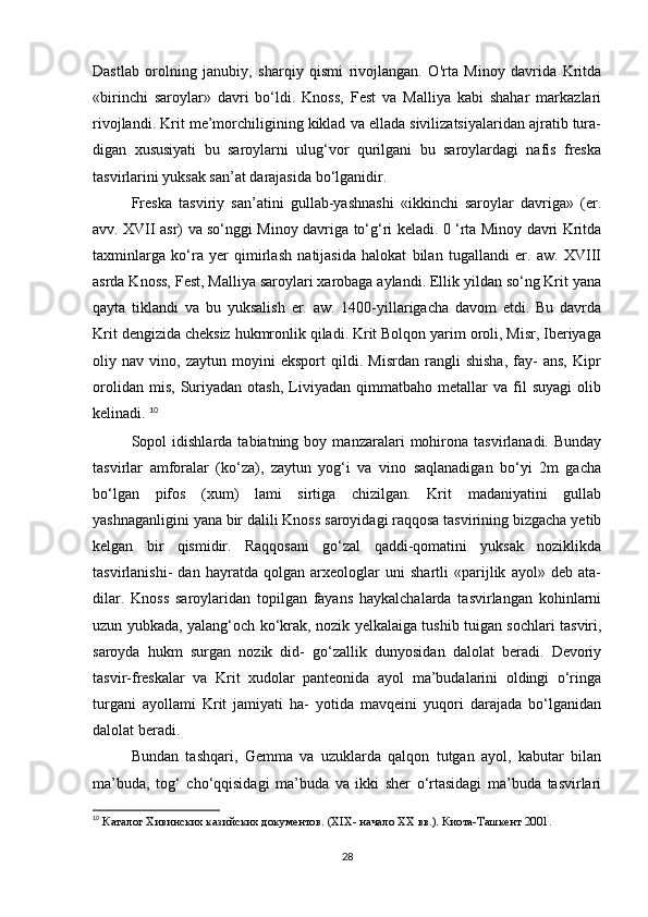 Dastlab   orolning   janubiy,   sharqiy   qismi   rivojlangan.   O'rta   Minoy   davrida   Kritda
«birinchi   saroylar»   davri   bo‘ldi.   Knoss,   Fest   va   Malliya   kabi   shahar   markazlari
rivojlandi. Krit me’morchiligining kiklad va ellada sivilizatsiyalaridan ajratib tura-
digan   xususiyati   bu   saroylarni   ulug‘vor   qurilgani   bu   saroylardagi   nafis   freska
tasvirlarini yuksak san’at darajasida bo‘lganidir. 
Freska   tasviriy   san’atini   gullab-yashnashi   «ikkinchi   saroylar   davriga»   (er.
avv. XVII asr) va so‘nggi Minoy davriga to‘g‘ri keladi. 0 ‘rta Minoy davri Kritda
taxminlarga   ko‘ra   yer   qimirlash   natijasida   halokat   bilan   tugallandi   er.   aw.   XVIII
asrda Knoss, Fest, Malliya saroylari xarobaga aylandi. Ellik yildan so‘ng Krit yana
qayta   tiklandi   va   bu   yuksalish   er.   aw.   1400-yillarigacha   davom   etdi.   Bu   davrda
Krit dengizida cheksiz hukmronlik qiladi. Krit Bolqon yarim oroli, Misr, Iberiyaga
oliy   nav   vino,   zaytun   moyini   eksport   qildi.   Misrdan   rangli   shisha,   fay-   ans,   Kipr
orolidan   mis,   Suriyadan   otash,   Liviyadan   qimmatbaho   metallar   va   fil   suyagi   olib
kelinadi.  10
Sopol   idishlarda   tabiatning  boy   manzaralari   mohirona   tasvirlanadi.   Bunday
tasvirlar   amforalar   (ko‘za),   zaytun   yog‘i   va   vino   saqlanadigan   bo‘yi   2m   gacha
bo‘lgan   pifos   (xum)   lami   sirtiga   chizilgan.   Krit   madaniyatini   gullab
yashnaganligini yana bir dalili Knoss saroyidagi raqqosa tasvirining bizgacha yetib
kelgan   bir   qismidir.   Raqqosani   go‘zal   qaddi-qomatini   yuksak   noziklikda
tasvirlanishi-   dan   hayratda   qolgan   arxeologlar   uni   shartli   «parijlik   ayol»   deb   ata-
dilar.   Knoss   saroylaridan   topilgan   fayans   haykalchalarda   tasvirlangan   kohinlarni
uzun yubkada, yalang‘och ko‘krak, nozik yelkalaiga tushib tuigan sochlari tasviri,
saroyda   hukm   surgan   nozik   did-   go‘zallik   dunyosidan   dalolat   beradi.   Devoriy
tasvir-freskalar   va   Krit   xudolar   panteonida   ayol   ma’budalarini   oldingi   o‘ringa
turgani   ayollami   Krit   jamiyati   ha-   yotida   mavqeini   yuqori   darajada   bo‘lganidan
dalolat beradi. 
Bundan   tashqari,   Gemma   va   uzuklarda   qalqon   tutgan   ayol,   kabutar   bilan
ma’buda,   tog‘   cho‘qqisidagi   ma’buda   va   ikki   sher   o‘rtasidagi   ma’buda   tasvirlari
10
 Каталог Хивинских казийских документов. (XIX- начало XX вв.). Киота-Ташкент 2001. 
28 