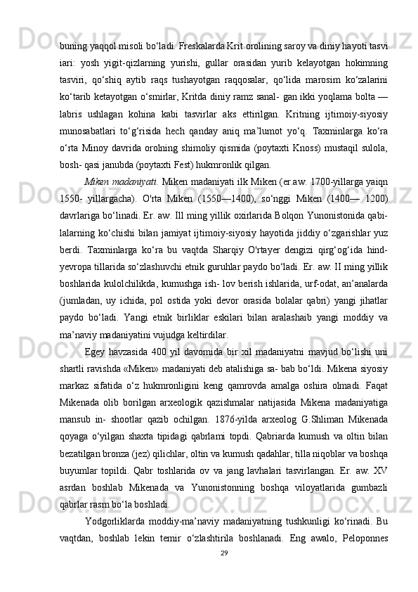 buning yaqqol misoli bo‘ladi. Freskalarda Krit orolining saroy va diniy hayoti tasvi
iari:   yosh   yigit-qizlarning   yurishi,   gullar   orasidan   yurib   kelayotgan   hokimning
tasviri,   qo‘shiq   aytib   raqs   tushayotgan   raqqosalar,   qo‘lida   marosim   ko‘zalarini
ko‘tarib ketayotgan o‘smirlar, Kritda diniy ramz sanal- gan ikki yoqlama bolta —
labris   ushlagan   kohina   kabi   tasvirlar   aks   ettirilgan.   Kritning   ijtimoiy-siyosiy
munosabatlari   to‘g‘risida   hech   qanday   aniq   ma’lumot   yo‘q.   Taxminlarga   ko‘ra
o‘rta   Minoy  davrida   orolning   shimoliy  qismida   (poytaxti   Knoss)   mustaqil   sulola,
bosh- qasi janubda (poytaxti Fest) hukmronlik qilgan. 
Miken madaniyati.   Miken madaniyati ilk Miken (er.aw. 1700-yillarga yaiqn
1550-   yillargacha).   O'rta   Miken   (1550—1400),   so‘nggi   Miken   (1400—   1200)
davrlariga bo‘linadi. Er. aw. Ill ming yillik oxirlarida Bolqon Yunonistonida qabi-
lalarning ko‘chishi  bilan  jamiyat  ijtimoiy-siyosiy hayotida  jiddiy o‘zgarishlar  yuz
berdi.   Taxminlarga   ko‘ra   bu   vaqtda   Sharqiy   O'rtayer   dengizi   qirg‘og‘ida   hind-
yevropa tillarida so‘zlashuvchi etnik guruhlar paydo bo‘ladi. Er. aw. II ming yillik
boshlarida kulolchilikda, kumushga ish- lov berish ishlarida, urf-odat, an’analarda
(jumladan,   uy   ichida,   pol   ostida   yoki   devor   orasida   bolalar   qabri)   yangi   jihatlar
paydo   bo‘ladi.   Yangi   etnik   birliklar   eskilari   bilan   aralashaib   yangi   moddiy   va
ma’naviy madaniyatini vujudga keltirdilar. 
Egey   havzasida   400   yil   davomida   bir   xil   madaniyatni   mavjud   bo‘lishi   uni
shartli ravishda «Miken» madaniyati deb atalishiga sa- bab bo‘ldi. Mikena siyosiy
markaz   sifatida   o‘z   hukmronligini   keng   qamrovda   amalga   oshira   olmadi.   Faqat
Mikenada   olib   borilgan   arxeologik   qazishmalar   natijasida   Mikena   madaniyatiga
mansub   in-   shootlar   qazib   ochilgan.   1876-yilda   arxeolog   G.Shliman   Mikenada
qoyaga   o‘yilgan   shaxta   tipidagi   qabrlami   topdi.   Qabriarda   kumush   va   oltin   bilan
bezatilgan bronza (jez) qilichlar, oltin va kumush qadahlar, tilla niqoblar va boshqa
buyumlar   topildi.   Qabr   toshlarida   ov   va   jang   lavhalari   tasvirlangan.   Er.   aw.   XV
asrdan   boshlab   Mikenada   va   Yunonistonning   boshqa   viloyatlarida   gumbazli
qabrlar rasm bo‘la boshladi. 
Yodgorliklarda   moddiy-ma’naviy   madaniyatning   tushkunligi   ko‘rinadi.   Bu
vaqtdan,   boshlab   lekin   temir   o‘zlashtirila   boshlanadi.   Eng   awalo,   Peloponnes
29 